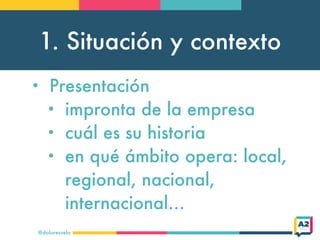 1. Situación y contexto
@doloresvela
• Presentación
• impronta de la empresa
• cuál es su historia
• en qué ámbito opera: local,
regional, nacional,
internacional…
 