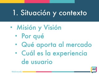 1. Situación y contexto
@doloresvela
• Misión y Visión
• Por qué
• Qué aporta al mercado
• Cuál es la experiencia
de usuario
 