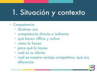 1. Situación y contexto
@doloresvela
• Competencia
• Quiénes son
• competencia directa e indirecta
• qué hacen ofﬂine y online
• cómo lo hacen
• para qué lo hacen
• cuál es su cliente
• cuál es nuestra ventaja competitiva, qué nos
diferencia
 