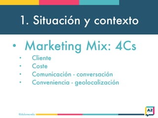 1. Situación y contexto
@doloresvela
• Marketing Mix: 4Cs
• Cliente
• Coste
• Comunicación - conversación
• Conveniencia - geolocalización
 
