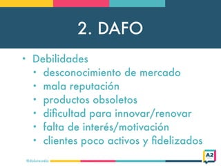 2. DAFO
@doloresvela
• Debilidades
• desconocimiento de mercado
• mala reputación
• productos obsoletos
• diﬁcultad para innovar/renovar
• falta de interés/motivación
• clientes poco activos y ﬁdelizados
 