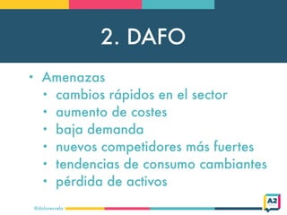 2. DAFO
@doloresvela
• Amenazas
• cambios rápidos en el sector
• aumento de costes
• baja demanda
• nuevos competidores más fuertes
• tendencias de consumo cambiantes
• pérdida de activos
 