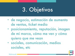 3. Objetivos
@doloresvela
• de negocio, estimación de aumento
de ventas, ticket medio
• posicionamiento, reputación, imagen
de mi marca, cómo me ven y cómo
quiero que me vean
• sociales, comunicación, medios
sociales, etc
 