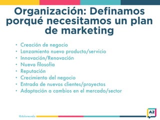 Organización: Deﬁnamos
porqué necesitamos un plan
de marketing
@doloresvela
• Creación de negocio
• Lanzamiento nuevo producto/servicio
• Innovación/Renovación
• Nueva ﬁlosofía
• Reputación
• Crecimiento del negocio
• Entrada de nuevos clientes/proyectos
• Adaptación a cambios en el mercado/sector
 