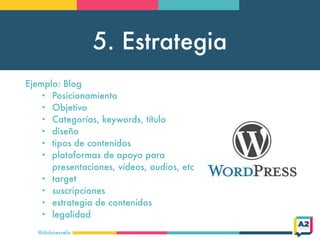 5. Estrategia
@doloresvela
Ejemplo: Blog
• Posicionamiento
• Objetivo
• Categorías, keywords, título
• diseño
• tipos de contenidos
• plataformas de apoyo para
presentaciones, vídeos, audios, etc
• target
• suscripciones
• estrategia de contenidos
• legalidad
 