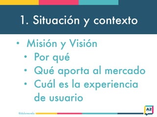 1. Situación y contexto
@doloresvela
• Misión y Visión
• Por qué
• Qué aporta al mercado
• Cuál es la experiencia
de usuar...