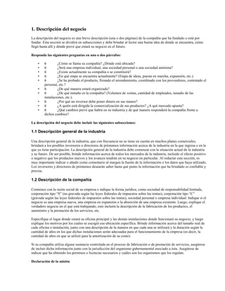 1. Descripción del negocio
La descripción del negocio es una breve descripción (una o dos páginas) de la compañía que ha fundado o está por
fundar. Esta sección se dividirá en subsecciones y debe brindar al lector una buena idea de dónde se encuentra, cómo
llegó hasta allí y dónde prevé que estará su negocio en el futuro.
Responda las siguientes preguntas en uno o dos párrafos:
•
•
•
•
•
•
•
•
•
•

θ
θ
θ
θ
θ

¿Cómo se llama su compañía? ¿Dónde está ubicada?
¿Será una empresa individual, una sociedad personal o una sociedad anónima?
¿Existe actualmente su compañía o se constituirá?
¿En qué etapa se encuentra actualmente? (Etapa de ideas, puesta en marcha, expansión, etc.).
¿Se ha probado el producto, firmado el arrendamiento, coordinado con los proveedores, contratado el
personal, etc.?
θ
¿De qué manera estará organizada?
θ
¿De qué tamaño es la compañía? (Volumen de ventas, cantidad de empleados, tamaño de las
instalaciones, etc.).
θ
¿Por qué un inversor debe poner dinero en sus manos?
θ
¿A quién está dirigida la comercialización de sus productos? ¿A qué mercado apunta?
θ
¿Qué cambios prevé que habrá en su industria y de qué manera responderá la compañía frente a
dichos cambios?

La descripción del negocio debe incluir las siguientes subsecciones:

1.1 Descripción general de la industria
Una descripción general de la industria, que con frecuencia no se tiene en cuenta en muchos planes comerciales,
brindará a los posibles inversores o directores de préstamos información acerca de la industria en la que ingresa o en la
que ya tiene participación. La descripción general de la industria debe comenzar con la situación actual de la industria
y su futuro. De ser posible, brinde información acerca de todos los mercados de la industria, incluido el efecto positivo
o negativo que los productos nuevos y los avances tendrán en su negocio en particular. Al redactar esta sección, es
muy importante indicar o añadir como comentario al margen la fuente de la información o los datos que haya utilizado.
Los inversores y directores de préstamos desearán saber hasta qué punto la información que ha brindado es confiable y
precisa.

1.2 Descripción de la compañía
Comience con la razón social de su empresa e indique la forma jurídica, como sociedad de responsabilidad limitada,
corporación tipo “S” (no gravada según las leyes federales de impuestos sobre las rentas), corporación tipo “C”
(gravada según las leyes federales de impuestos sobre las rentas), sociedad personal o empresa individual. Indique si el
negocio es una empresa nueva, una empresa en expansión o la absorción de una empresa existente. Luego, explique el
verdadero negocio en el que está trabajando; esto incluirá la descripción de la fabricación de los productos, el
suministro y la prestación de los servicios, etc.
Especifique el lugar donde estará su oficina principal y las demás instalaciones donde funcionará su negocio, y luego
explique los motivos por los cuales se escogió esa ubicación específica. Brinde información acerca del tamaño real de
cada oficina o instalación, junto con una descripción de la manera en que cada una se utilizará y la duración según la
cantidad de años en los que dichas instalaciones serán adecuadas para el funcionamiento de la empresa (es decir, la
cantidad de años en que se utilizó para la amortización de su costo).
Si su compañía utiliza alguna sustancia controlada en el proceso de fabricación o de prestación de servicios, asegúrese
de incluir dicha información junto con la jurisdicción del organismo gubernamental asociado a ésta. Asegúrese de
indicar que ha obtenido los permisos o licencias necesarios y cuáles son los organismos que los regulan.
Declaración de la misión

 