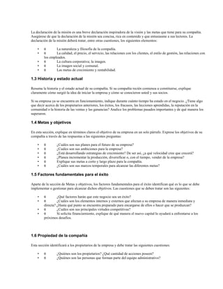 La declaración de la misión es una breve declaración inspiradora de la visión y las metas que tiene para su compañía.
Asegúrese de que la declaración de la misión sea concisa, rica en contenido y que entusiasme a sus lectores. La
declaración de la misión deberá tratar, entre otras cuestiones, los siguientes elementos:
•
•
•
•
•

θ
θ

La naturaleza y filosofía de la compañía.
La calidad, el precio, el servicio, las relaciones con los clientes, el estilo de gestión, las relaciones con
los empleados.
θ
La cultura corporativa; la imagen.
θ
La imagen social y comunal.
θ
Las metas de crecimiento y rentabilidad.

1.3 Historia y estado actual
Resuma la historia y el estado actual de su compañía. Si su compañía recién comienza a constituirse, explique
claramente cómo surgió la idea de iniciar la empresa y cómo se conocieron usted y sus socios.
Si su empresa ya se encuentra en funcionamiento, indique durante cuánto tiempo ha estado en el negocio. ¿Tiene algo
que decir acerca de los propietarios anteriores, los éxitos, los fracasos, las lecciones aprendidas, la reputación en la
comunidad o la historia de las ventas y las ganancias? Analice los problemas pasados importantes y de qué manera los
superaron.

1.4 Metas y objetivos
En esta sección, explique en términos claros el objetivo de su empresa en un solo párrafo. Exprese los objetivos de su
compañía a través de las respuestas a las siguientes preguntas:
•
•
•
•
•
•

θ
θ
θ
θ
θ
θ

¿Cuáles son sus planes para el futuro de su empresa?
¿Cuáles son sus ambiciones para la empresa?
¿Está desarrollando estrategias de crecimiento? De ser así, ¿a qué velocidad cree que crecerá?
¿Planea incrementar la producción, diversificar o, con el tiempo, vender de la empresa?
Explique sus metas a corto y largo plazo para la compañía.
¿Cuáles son sus marcos temporales para alcanzar las diferentes metas?

1.5 Factores fundamentales para el éxito
Aparte de la sección de Metas y objetivos, los factores fundamentales para el éxito identifican qué es lo que se debe
implementar o gestionar para alcanzar dichos objetivos. Las cuestiones que se deben tratar son las siguientes:
•
•
•
•

θ
θ

¿Qué factores harán que este negocio sea un éxito?
¿Cuáles son los elementos internos y externos que afectan a su empresa de manera inmediata y
directa? ¿Hasta qué punto se encuentra preparado para encargarse de ellos o hacer que se produzcan?
θ
¿Cuáles son sus principales virtudes competitivas?
θ
Si solicita financiamiento, explique de qué manera el nuevo capital lo ayudará a enfrentarse a los
próximos desafíos.

1.6 Propiedad de la compañía
Esta sección identificará a los propietarios de la empresa y debe tratar las siguientes cuestiones:
•
•

θ
θ

¿Quiénes son los propietarios? ¿Qué cantidad de acciones poseen?
¿Quiénes son las personas que forman parte del equipo administrativo?

 