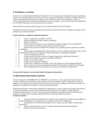 2. Productos y servicios
Esta sección es una descripción detallada de los productos o servicios que venderá o prestará. Dado que es posible que
el lector no esté familiarizado con su producto o servicio, asegúrese de explicarlo y describirlo en detalle. Comience a
vender su idea generando entusiasmo con respecto a ésta. Sea honesto acerca de las capacidades. Cuando los
inversores potenciales hayan terminado de informarse acerca de su producto o servicio, deben estar entusiasmados por
leer los detalles financieros y de comercialización de su empresa.
Intente describir los beneficios de sus bienes y servicios desde el punto de vista de los clientes.
Asegúrese de incluir en el anexo las especificaciones técnicas, los bocetos, las fotos, los catálogos comerciales y otros
elementos que considere adecuados.
En pocos párrafos, responda las siguientes preguntas:
•
•
•
•
•
•
•
•
•
•
•
•
•
•
•

θ
θ
θ
θ
θ
θ

¿Cuál es exactamente su producto o servicio?
¿Qué necesidades de mercado satisface su producto?
¿Quién lo comprará?
¿De qué manera su producto o servicio beneficiará al cliente? ¿Cuáles son sus características?
¿Cómo funciona su producto o de qué manera se utiliza el servicio?
¿Qué servicios posventa se brindan? (Por ejemplo, envío, garantía, asesoría, seguimiento o política
de reembolso).
θ
¿Qué derechos de propiedad tiene sobre el producto o servicio? ¿Patentes, derechos de autor, secretos
de fabricación, acuerdos de no competencia? ¿Otros conocimientos o habilidades patentados?
θ
¿Cuál es su estrategia de precios?
θ
¿Cuál es el precio de venta, el costo y el margen de ganancia de cada línea de productos?
θ
¿Cuáles son los productos o servicios que están en demanda?
θ
¿Cuáles son las ventas actuales?
θ
¿Cuáles son los límites de su empresa?
θ
¿Existen otros vendedores involucrados y, de ser así, quiénes son y de qué manera participan?
θ
¿Qué se incluye en la lista de materiales del producto? (Únicamente los componentes principales).
θ
¿Existe algún problema actual o potencial con respecto al suministro de componentes?

La sección de Productos y servicios debe incluir las siguientes subsecciones:

2.1 Descripción del producto o servicio
Comience indicando el [NOMBRE DE SU COMPAÑÍA] y el producto o servicio que brinda. Enumere todos los
servicios o productos en orden desde los más vendidos a los menos vendidos o según la importancia de la línea de
productos. De ser posible, trate de que los posibles inversores y directores de préstamos se remitan a las patentes, los
diagramas, las exhibiciones de productos u otro material complementario.
Describa las principales características y beneficios de cada producto o servicio. Indique en qué etapa de crecimiento
se encuentra el producto o servicio (fase de lanzamiento, de crecimiento o de madurez) y cuándo desarrolló
inicialmente dicho producto o servicio. Cuando sea posible, proporcione en una tabla un resumen histórico de los
avances, las introducciones y las mejoras del producto hasta el momento del plan de negocios.
Productos existentes
•
•
•
•

θ

¿En qué se diferencia su producto de los productos de la competencia? Compare las capacidades, las
virtudes o debilidades y las características de su producto con las de los competidores.
θ
¿Sus productos se encuentran actualizados? En caso contrario, ¿de qué manera y cuándo planea
actualizarlos?
θ
Incluya el precio de venta, el costo y el margen de ganancia de cada línea de productos.
θ
¿Quiénes son los clientes actuales?

 