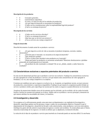 Descripción de los productos
•
•
•
•
•
•

θ
θ
θ
θ
θ
θ

Conceptos generales.
Características específicas.
El costo y la mano de obra de los métodos de producción.
¿En qué etapa de desarrollo se encuentran los productos?
¿Cuáles son las consideraciones sobre la responsabilidad legal del producto?
¿Cuál es su estrategia de precios?

Descripción de los servicios
•
•
•
•

θ
θ
θ
θ

¿Cuáles son los servicios ofrecidos?
¿Cuál es su estrategia de precios?
¿Qué hace que su servicio sea exclusivo?
¿Crea su servicio una ventaja competitiva?

Etapa de desarrollo
Describa brevemente el estado actual de su producto o servicio:
•
•
•
•
•
•

θ

¿En qué etapa de su ciclo de vida se encuentra el producto (temprana, creciente, madura,
decreciente)?
θ
¿Está listo para el mercado o se encuentra en la etapa de desarrollo?
θ
¿Qué obstáculos quedan?
θ
¿Cuál es el plazo para introducir estos productos en el mercado?
θ
¿Hasta qué punto sus productos se encuentran actualizados? Mencione obsolescencias o pérdidas
potenciales de la participación en el mercado.
θ
¿Su producto ha sido examinado o evaluado? De ser así, ¿dónde, cuándo y cuáles fueron los
resultados?

2.2 Características exclusivas o aspectos patentados del producto o servicio
En esta sección demostrará qué hace que su producto o servicio sea exclusivo. Explique las características exclusivas
de valor agregado de su línea de productos o servicio y de qué manera estas características de valor agregado le
brindarán, a su vez, una ventaja competitiva a su empresa.
Comience por establecer por qué su negocio es exclusivo (p. ej., la patente, un ingrediente secreto, un nuevo proceso
de producción, conocimientos y experiencia inigualables). Explique de qué manera la competencia podría brindar un
servicio o producto similar, pero especifique las razones por las cuales su negocio se puede diferenciar en el mercado.
Asegúrese de proporcionar detalles acerca de las patentes que ha solicitado, que ha recibido o de las cuales ha tenido
licencia. Incluya un resumen de la patente en el anexo. Señale cuál es su producto o servicio principal y demuestre de
qué manera satisface las necesidades del cliente y lo beneficia.

2.3 Investigación y desarrollo
Si su empresa es lo suficientemente grande como para tener un departamento o un empleado de Investigación y
desarrollo, especifique quiénes son las personas a cargo y cuáles son sus principales objetivos. Enumere lo que el
departamento de Investigación y desarrollo ha llevado a cabo anteriormente, como productos o servicios innovadores.
Justifique los gastos del año anterior en porcentaje de ingresos o monto real en dólares. Si existen planes para el futuro,
mencione el porcentaje de los ingresos o el monto en dólares que se adjudicará y la duración del plan.
La selección de la idea de un producto o servicio para insertarla en el mercado puede ser una tarea difícil. Es una buena

 