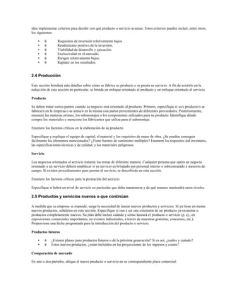 idea implementar criterios para decidir con qué producto o servicio avanzar. Estos criterios pueden incluir, entre otros,
los siguientes:
•
•
•
•
•
•

θ
θ
θ
θ
θ
θ

Requisitos de inversión relativamente bajos.
Rendimiento positivo de la inversión.
Viabilidad de desarrollo y ejecución.
Exclusividad en el mercado.
Riesgos relativamente bajos.
Rapidez en los resultados.

2.4 Producción
Esta sección brindará más detalles sobre cómo se fabrica su producto o se presta su servicio. A fin de asistirlo en la
redacción de esta sección en particular, se brinda un enfoque orientado al producto y un enfoque orientado al servicio.
Producto
Se deben tratar varios puntos cuando su negocio está orientado al producto. Primero, especifique si su/s producto/s se
fabrica/n en la empresa o se arma/n en la misma con partes provenientes de diferentes proveedores. Posteriormente,
enumere las materias primas, los submontajes o los componentes utilizados para su producto. Identifique dónde
compra los materiales o mencione los fabricantes que utiliza para el submontaje.
Enumere los factores críticos en la elaboración de su producto.
Especifique y explique el equipo de capital, el material y los requisitos de mano de obra. ¿Se pueden conseguir
fácilmente los elementos mencionados? ¿Tiene fuentes de suministro múltiples? Enumere los requisitos del inventario,
las especificaciones técnicas y de calidad, y los materiales peligrosos.
Servicio
Los negocios orientados al servicio tratarán los temas de diferente manera. Cualquier persona que opera un negocio
orientado a un servicio deberá establecer si su servicio es brindado por personal interno o subcontratado a asesores de
campo. Si existen procedimientos para prestar el servicio, se describirán en esta sección.
Enumere los factores críticos para la prestación del servicio.
Especifique si habrá un nivel de servicio en particular que deba mantenerse y de qué manera mantendrá estos niveles.

2.5 Productos y servicios nuevos o que continúan
A medida que su empresa se expande, surge la necesidad de lanzar nuevos productos y servicios. Si ya tiene en mente
nuevos productos, señálelos en esta sección. Especifique si van a ser una extensión de un producto ya existente o
productos completamente nuevos. Su plan debe incluir cuándo y cómo lanzará el producto o servicio (p. ej., en
exposiciones comerciales importantes, en eventos industriales, a través de muestras gratuitas, concursos, etc.).
Proporcione una fecha programada para la introducción del producto o servicio.
Productos futuros
•
•

θ
θ

¿Existen planes para productos futuros o de la próxima generación? Si es así, ¿cuáles y cuándo?
Estos nuevos productos, ¿están incluidos en las proyecciones de los ingresos y costos?

Comparación de mercado
En uno o dos párrafos, ubique el nuevo producto o servicio en su correspondiente plaza comercial:

 