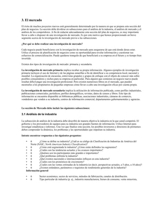 3. El mercado
El éxito de muchos proyectos nuevos está generalmente determinado por la manera en que se prepara esta sección del
plan de negocios. La sección debe dividirse en subsecciones para el análisis de la industria, el análisis de mercado y el
análisis de los competidores. A fin de redactar adecuadamente esta sección del plan de negocios, es muy importante
llevar a cabo o disponer de una investigación de mercado. Es por este motivo que hemos proporcionado un breve
segmento acerca de la investigación de mercado previo a las subsecciones.
¿Por qué se debe realizar una investigación de mercado?
Cada negocio puede beneficiarse con la investigación de mercado para asegurarse de que está donde desea estar.
Utilice el proceso de planificación de negocios como su oportunidad para revelar información y cuestionar sus
esfuerzos de comercialización. Puede quedarse tranquilo de que beneficiará a su empresa en el futuro y es tiempo bien
invertido.
Existen dos tipos de investigación de mercado: primaria y secundaria.
La investigación de mercado primaria implica recabar su propia información. Algunos ejemplos de investigación
primaria incluyen el uso de Internet y de las páginas amarillas a fin de identificar a su competencia local, nacional y
mundial. La organización de encuestas, entrevistas grupales y grupos de enfoque con el objeto de conocer más sobre
posibles consumidores y nichos para su empresa en particular. Para alguien que comienza un negocio nuevo puede
resultar difícil pagar una investigación profesional. Pero existen numerosos libros en el mercado, que pueden
mostrarles a los propietarios de pequeñas empresas cómo llevar a cabo una investigación eficaz por cuenta propia.
La investigación de mercado secundaria implica la utilización de información publicada, como perfiles industriales,
publicaciones comerciales, periódicos, perfiles demográficos, revistas, datos de censos y libros. Este tipo de
información se encuentra disponible en bibliotecas públicas, asociaciones industriales, cámaras de comercio,
vendedores que venden a su industria, centros de información comercial, departamentos gubernamentales y agencias.

La sección de Mercado debe incluir las siguientes subsecciones:

3.1 Análisis de la industria
La subsección de análisis de la industria debe describir de manera objetiva la industria en la que usted competirá. El
gobierno y los proveedores de equipos para su industria son grandes fuentes de información. Utilice Internet para
investigar estadísticas e informes. Una vez que finalice esta sección, los posibles inversores y directores de préstamos
deben comprender la dinámica, los problemas y las oportunidades que impulsan su industria.
Intente encontrar respuestas a las siguientes preguntas:
•

θ

•
•

θ
θ

¿Cómo se define su industria? ¿Cuál es su código de Clasificación de Industrias de América del
Norte (NAIC, North American Industry Classification)?
• θ
¿Cómo está segmentada la industria? ¿Cómo están definidos los segmentos?
• θ
¿Cuáles son las tendencias actuales y los avances importantes?
• θ
¿Quiénes son los participantes más grandes e importantes?
• θ
¿Qué problemas enfrenta la industria?
• θ
¿Qué eventos nacionales e internacionales influyen en esta industria?
• θ
¿Cuáles son los pronósticos de crecimiento?
• θ
¿Cuáles son las ventas estimadas de la industria (es decir, perspectivas actuales, a 5 años, a 10 años)?
• θ
¿Existen estándares, parámetros o requisitos de rendimiento generales de la industria?
Información general
Sector económico, sector de servicios, métodos de fabricación, canales de distribución.
Tipo particular de industria (p. ej., industria manufacturera, bienes de consumo, venta minorista,

 