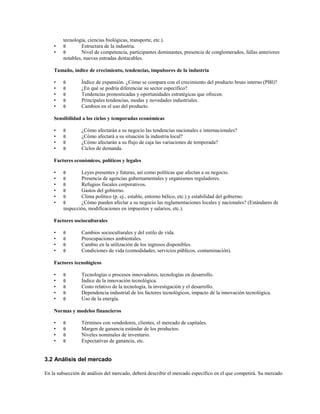 •
•

tecnología, ciencias biológicas, transporte, etc.).
θ
Estructura de la industria.
θ
Nivel de competencia, participantes dominantes, presencia de conglomerados, fallas anteriores
notables, nuevas entradas destacables.

Tamaño, índice de crecimiento, tendencias, impulsores de la industria
•
•
•
•
•

θ
θ
θ
θ
θ

Índice de expansión. ¿Cómo se compara con el crecimiento del producto bruto interno (PBI)?
¿En qué se podría diferenciar su sector específico?
Tendencias pronosticadas y oportunidades estratégicas que ofrecen.
Principales tendencias, modas y novedades industriales.
Cambios en el uso del producto.

Sensibilidad a los ciclos y temporadas económicas
•
•
•
•

θ
θ
θ
θ

¿Cómo afectarán a su negocio las tendencias nacionales e internacionales?
¿Cómo afectará a su situación la industria local?
¿Cómo afectarán a su flujo de caja las variaciones de temporada?
Ciclos de demanda.

Factores económicos, políticos y legales
•
•
•
•
•
•

θ
θ
θ
θ
θ
θ

Leyes presentes y futuras, así como políticas que afectan a su negocio.
Presencia de agencias gubernamentales y organismos reguladores.
Refugios fiscales corporativos.
Gastos del gobierno.
Clima político (p. ej., estable, entorno bélico, etc.) y estabilidad del gobierno.
¿Cómo pueden afectar a su negocio las reglamentaciones locales y nacionales? (Estándares de
inspección, modificaciones en impuestos y salarios, etc.).

Factores socioculturales
•
•
•
•

θ
θ
θ
θ

Cambios socioculturales y del estilo de vida.
Preocupaciones ambientales.
Cambio en la utilización de los ingresos disponibles.
Condiciones de vida (comodidades, servicios públicos, contaminación).

Factores tecnológicos
•
•
•
•
•

θ
θ
θ
θ
θ

Tecnologías o procesos innovadores, tecnologías en desarrollo.
Índice de la innovación tecnológica.
Costo relativo de la tecnología, la investigación y el desarrollo.
Dependencia industrial de los factores tecnológicos, impacto de la innovación tecnológica.
Uso de la energía.

Normas y modelos financieros
•
•
•
•

θ
θ
θ
θ

Términos con vendedores, clientes, el mercado de capitales.
Margen de ganancia estándar de los productos.
Niveles nominales de inventario.
Expectativas de ganancia, etc.

3.2 Análisis del mercado
En la subsección de análisis del mercado, deberá describir el mercado específico en el que competirá. Su mercado

 