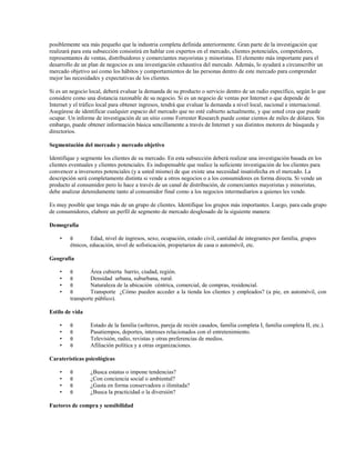 posiblemente sea más pequeño que la industria completa definida anteriormente. Gran parte de la investigación que
realizará para esta subsección consistirá en hablar con expertos en el mercado, clientes potenciales, competidores,
representantes de ventas, distribuidores y comerciantes mayoristas y minoristas. El elemento más importante para el
desarrollo de un plan de negocios es una investigación exhaustiva del mercado. Además, lo ayudará a circunscribir un
mercado objetivo así como los hábitos y comportamientos de las personas dentro de este mercado para comprender
mejor las necesidades y expectativas de los clientes.
Si es un negocio local, deberá evaluar la demanda de su producto o servicio dentro de un radio específico, según lo que
considere como una distancia razonable de su negocio. Si es un negocio de ventas por Internet o que depende de
Internet y el tráfico local para obtener ingresos, tendrá que evaluar la demanda a nivel local, nacional e internacional.
Asegúrese de identificar cualquier espacio del mercado que no esté cubierto actualmente, y que usted crea que puede
ocupar. Un informe de investigación de un sitio como Forrester Research puede costar cientos de miles de dólares. Sin
embargo, puede obtener información básica sencillamente a través de Internet y sus distintos motores de búsqueda y
directorios.
Segmentación del mercado y mercado objetivo
Identifique y segmente los clientes de su mercado. En esta subsección deberá realizar una investigación basada en los
clientes eventuales y clientes potenciales. Es indispensable que realice la suficiente investigación de los clientes para
convencer a inversores potenciales (y a usted mismo) de que existe una necesidad insatisfecha en el mercado. La
descripción será completamente distinta si vende a otros negocios o a los consumidores en forma directa. Si vende un
producto al consumidor pero lo hace a través de un canal de distribución, de comerciantes mayoristas y minoristas,
debe analizar detenidamente tanto al consumidor final como a los negocios intermediarios a quienes les vende.
Es muy posible que tenga más de un grupo de clientes. Identifique los grupos más importantes. Luego, para cada grupo
de consumidores, elabore un perfil de segmento de mercado desglosado de la siguiente manera:
Demografía
•

θ

Edad, nivel de ingresos, sexo, ocupación, estado civil, cantidad de integrantes por familia, grupos
étnicos, educación, nivel de sofisticación, propietarios de casa o automóvil, etc.

Geografía
•
•
•
•

θ
θ
θ
θ

Área cubierta barrio, ciudad, región.
Densidad urbana, suburbana, rural.
Naturaleza de la ubicación céntrica, comercial, de compras, residencial.
Transporte ¿Cómo pueden acceder a la tienda los clientes y empleados? (a pie, en automóvil, con
transporte público).

Estilo de vida
•
•
•
•

θ
θ
θ
θ

Estado de la familia (solteros, pareja de recién casados, familia completa I, familia completa II, etc.).
Pasatiempos, deportes, intereses relacionados con el entretenimiento.
Televisión, radio, revistas y otras preferencias de medios.
Afiliación política y a otras organizaciones.

Caraterísticas psicológicas
•
•
•
•

θ
θ
θ
θ

¿Busca estatus o impone tendencias?
¿Con conciencia social o ambiental?
¿Gasta en forma conservadora o ilimitada?
¿Busca la practicidad o la diversión?

Factores de compra y sensibilidad

 