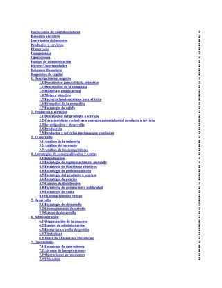 Declaración de confidencialidad
Resumen ejecutivo
Descripción del negocio
Productos y servicios
El mercado
Competencia
Operaciones
Equipo de administración
Riesgos/Oportunidades
Resumen financiero
Requisitos de capital
1. Descripción del negocio
1.1 Descripción general de la industria
1.2 Descripción de la compañía
1.3 Historia y estado actual
1.4 Metas y objetivos
1.5 Factores fundamentales para el éxito
1.6 Propiedad de la compañía
1.7 Estrategia de salida
2. Productos y servicios
2.1 Descripción del producto o servicio
2.2 Características exclusivas o aspectos patentados del producto o servicio
2.3 Investigación y desarrollo
2.4 Producción
2.5 Productos y servicios nuevos o que continúan
3. El mercado
3.1 Análisis de la industria
3.2 Análisis del mercado
3.3 Análisis de los competidores
4. Estrategias de comercialización y ventas
4.1 Introducción
4.2 Estrategia de segmentación del mercado
4.3 Estrategia de fijación de objetivos
4.4 Estrategia de posicionamiento
4.5 Estrategia del producto o servicio
4.6 Estrategia de precios
4.7 Canales de distribución
4.8 Estrategia de promoción y publicidad
4.9 Estrategia de venta
4.10 Estimaciones de ventas
5. Desarrollo
5.1 Estrategia de desarrollo
5.2 Cronograma de desarrollo
5.3 Gastos de desarrollo
6. Administración
6.1 Organización de la empresa
6.2 Equipo de administración
6.3 Estructura y estilo de gestión
6.4 Titularidad
6.5 Junta de [Asesores o Directores]
7. Operaciones
7.1 Estrategia de operaciones
7.2 Alcance de las operaciones
7.3 Operaciones permanentes
7.4 Ubicación

2
2
2
2
2
2
2
2
2
2
2
2
2
2
2
2
2
2
2
2
2
2
2
2
2
2
2
2
2
2
2
2
2
2
2
2
2
2
2
2
2
2
2
2
2
2
2
2
2
2
2
2
2
2
2

 