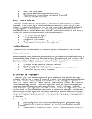 •
•
•
•

θ
θ
θ
θ

Precio, calidad, marca, servicio.
Características especiales del producto, publicidad, envase.
Ubicación, diseño de la tienda, ambientación, condiciones de salubridad.
Naturaleza o cantidad de otros clientes.

Tamaño y tendencias del mercado
Comience por determinar el mercado en el que compite, su tamaño en cuanto al valor monetario y su fuente de
información y fecha de la misma. Luego, determine cualquier tendencia futura que considere que ocurrirá en el
mercado y el razonamiento que fundamenta sus ideas. Esto puede lograrse mediante la confección de una lista de la
investigación primaria o secundaria realizada. Una vez más, asegúrese de citar la referencia de las fuentes de
información utilizadas para demostrar a los inversores potenciales y directores de préstamos que ha hecho la tarea. A
continuación, le brindamos algunas de las preguntas que debe abordar esta sección:
•
•
•
•
•

θ
θ
θ
θ
θ

¿Cuán grande es el mercado objetivo?
¿Con qué rapidez está creciendo?
¿Hacia dónde se dirige el mercado?
¿Qué factores económicos y sociales influirán en el mercado?
¿Cómo cambiarán las necesidades del mercado y por qué?

Necesidades del mercado
Defina las necesidades actuales del mercado y la forma en que su producto o servicio satisfará esas necesidades.
Crecimiento del mercado
Recopilar información sobre el desarrollo y el crecimiento históricos lo ayudará a evaluar las oportunidades futuras del
mercado potencial. El éxito del negocio está determinado no sólo por el reconocimiento de lo que los clientes “de hoy”
quieren, sino también por lo que necesitarán los clientes de “mañana”. Trate de identificar la constitución futura del
mercado en el que ingresa e indique si éste crecerá o madurará en el corto y largo plazo.
•
•
•
•

θ
θ
θ
θ

¿El precio de su producto aumentará o disminuirá en el futuro?
¿Con qué rapidez está creciendo el mercado?
¿En qué etapa de desarrollo se encuentra el mercado? (Crecimiento, maduración, descenso).
¿Cómo afecta al mercado el estado de la economía?

3.3 Análisis de los competidores
La competencia existe a diario, independientemente de la línea de negocios en la que se desempeñe. Los avances
tecnológicos pueden hacer que los márgenes de ganancias de un negocio exitoso caigan abruptamente de un día para el
otro o en unas pocas horas. Teniendo en cuenta éstos y otros factores, podemos concluir que los negocios son un
terreno volátil y altamente competitivo. Es por esta volatilidad y competitividad que, en algunos casos, es importante
conocer a los competidores, sus logros, y el desafío que usted tiene por delante. Sus competidores han estado en el
mercado antes que usted. Ya tienen una posición, una distribución, una exposición en el mercado y una base de
clientes. El éxito de su negocio depende de la capacidad de su compañía de quitar a estos competidores una porción del
mercado o dirigirse a un segmento del mercado que actualmente no está cubierto. Si espera quitar a sus competidores
una porción del mercado, debe explicar cómo planea hacerlo. Para completar su análisis competitivo, debe considerar
una cierta cantidad de cuestiones. Los inversores potenciales y directores de préstamos deben tener la sensación de que
usted posee una comprensión de la competencia que no puede obtenerse al leer el sitio Web o el folleto informativo de
los competidores.
Escenario competitivo
•
•
•

θ
θ

Concéntrese únicamente en los competidores con los que comparte el mismo mercado objetivo.
Indique el nivel de competencia en la industria (por ejemplo, feroz, moderado) y la cantidad de
competidores.
θ
Describa los tipos de competencia que afectan a su negocio (competencia de productos o servicios,

 