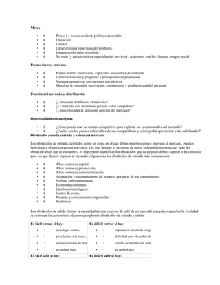 Metas
•
•
•
•
•
•

θ
θ
θ
θ
θ
θ

Precio ( y costos ocultos), políticas de crédito.
Ubicación.
Calidad.
Características especiales del producto.
Imagen/estilo/valor percibido.
Servicio (y características especiales del servicio) , relaciones con los clientes, imagen social.

Puntos fuertes internos
•
•
•
•

θ
θ
θ
θ

Puntos fuertes financieros, capacidad adquisitiva de cantidad.
Comercialización y programa y presupuesto de promoción.
Ventajas operativas, asociaciones estratégicas.
Moral de la compañía motivación, compromiso y productividad del personal.

Porción del mercado y distribución
•
•
•

θ
θ
θ

¿Cómo está distribuido el mercado?
¿El mercado está dominado por una o dos compañías?
¿Cómo obtendrá la suficiente porción del mercado?

Oportunidades estratégicas
• θ
¿Cómo puede usar su ventaja competitiva para explotar las oportunidades del mercado?
• θ
¿Cuáles son los puntos vulnerables de sus competidores y cómo podrá aprovechar estas debilidades?
Obstáculos para la entrada y salida del mercado
Los obstáculos de entrada, definidos como un costo en el que deben incurrir quienes ingresan al mercado, pueden
beneficiar a algunos negocios nuevos y, a la vez, detener el progreso de otros. Independientemente del lado del
obstáculo en el que se encuentre, es importante identificar los obstáculos que su negocio deberá superar o ha colocado
para los que deseen ingresar al mercado. Algunos de los obstáculos de entrada más comunes son:
•
•
•
•
•
•
•
•
•
•

θ
θ
θ
θ
θ
θ
θ
θ
θ
θ

Altos costos de capital.
Altos costos de producción.
Altos costos de comercialización.
Aceptación y reconocimiento de la marca por parte de los consumidores.
Normas gubernamentales.
Economía cambiante.
Cambios tecnológicos.
Costos de envío.
Patentes y conocimientos registrados.
Sindicatos.

Los obstáculos de salida limitan la capacidad de una empresa de salir de un mercado y pueden exacerbar la rivalidad.
A continuación, encontrará algunos ejemplos de obstáculos de entrada y salida.
Es fácil entrar si hay:

Es difícil entrar si hay:

•

•

tecnología común,

•

•

experiencia patentada o registrada,

•

•

poca lealtad a la marca,

•

•

dificultad para el cambio de marca,

•

•

acceso a canales de distribución,
•

•

canales de distribución restringidos,

•

•

un umbral bajo.

•

un umbral alto.

Es fácil salir si hay:

•

Es difícil salir si hay:

 