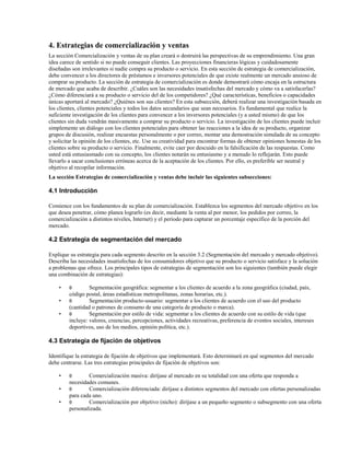 4. Estrategias de comercialización y ventas
La sección Comercialización y ventas de su plan creará o destruirá las perspectivas de su emprendimiento. Una gran
idea carece de sentido si no puede conseguir clientes. Las proyecciones financieras lógicas y cuidadosamente
diseñadas son irrelevantes si nadie compra su producto o servicio. En esta sección de estrategia de comercialización,
debe convencer a los directores de préstamos e inversores potenciales de que existe realmente un mercado ansioso de
comprar su producto. La sección de estrategia de comercialización es donde demostrará cómo encaja en la estructura
de mercado que acaba de describir. ¿Cuáles son las necesidades insatisfechas del mercado y cómo va a satisfacerlas?
¿Cómo diferenciará a su producto o servicio del de los competidores? ¿Qué características, beneficios o capacidades
únicas aportará al mercado? ¿Quiénes son sus clientes? En esta subsección, deberá realizar una investigación basada en
los clientes, clientes potenciales y todos los datos secundarios que sean necesarios. Es fundamental que realice la
suficiente investigación de los clientes para convencer a los inversores potenciales (y a usted mismo) de que los
clientes sin duda vendrán masivamente a comprar su producto o servicio. La investigación de los clientes puede incluir
simplemente un diálogo con los clientes potenciales para obtener las reacciones a la idea de su producto, organizar
grupos de discusión, realizar encuestas personalmente o por correo, montar una demostración simulada de su concepto
y solicitar la opinión de los clientes, etc. Use su creatividad para encontrar formas de obtener opiniones honestas de los
clientes sobre su producto o servicio. Finalmente, evite caer por descuido en la falsificación de las respuestas. Como
usted está entusiasmado con su concepto, los clientes notarán su entusiasmo y a menudo lo reflejarán. Esto puede
llevarlo a sacar conclusiones erróneas acerca de la aceptación de los clientes. Por ello, es preferible ser neutral y
objetivo al recopilar información.
La sección Estrategias de comercialización y ventas debe incluir las siguientes subsecciones:

4.1 Introducción
Comience con los fundamentos de su plan de comercialización. Establezca los segmentos del mercado objetivo en los
que desea penetrar, cómo planea lograrlo (es decir, mediante la venta al por menor, los pedidos por correo, la
comercialización a distintos niveles, Internet) y el período para capturar un porcentaje específico de la porción del
mercado.

4.2 Estrategia de segmentación del mercado
Explique su estrategia para cada segmento descrito en la sección 3.2 (Segmentación del mercado y mercado objetivo).
Describa las necesidades insatisfechas de los consumidores objetivo que su producto o servicio satisface y la solución
a problemas que ofrece. Los principales tipos de estrategias de segmentación son los siguientes (también puede elegir
una combinación de estrategias):
•
•
•

θ

Segmentación geográfica: segmentar a los clientes de acuerdo a la zona geográfica (ciudad, país,
código postal, áreas estadísticas metropolitanas, zonas horarias, etc.).
θ
Segmentación producto-usuario: segmentar a los clientes de acuerdo con el uso del producto
(cantidad o patrones de consumo de una categoría de producto o marca).
θ
Segmentación por estilo de vida: segmentar a los clientes de acuerdo con su estilo de vida (que
incluye: valores, creencias, percepciones, actividades recreativas, preferencia de eventos sociales, intereses
deportivos, uso de los medios, opinión política, etc.).

4.3 Estrategia de fijación de objetivos
Identifique la estrategia de fijación de objetivos que implementará. Esto determinará en qué segmentos del mercado
debe centrarse. Las tres estrategias principales de fijación de objetivos son:
•
•
•

θ

Comercialización masiva: diríjase al mercado en su totalidad con una oferta que responda a
necesidades comunes.
θ
Comercialización diferenciada: diríjase a distintos segmentos del mercado con ofertas personalizadas
para cada uno.
θ
Comercialización por objetivo (nicho): diríjase a un pequeño segmento o subsegmento con una oferta
personalizada.

 