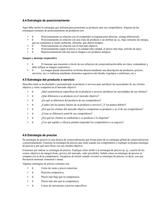 4.4 Estrategia de posicionamiento
Aquí debe incluir la estrategia que utilizará para posicionar su producto ante sus competidores. Algunas de las
estrategias comunes de posicionamiento de productos son:
•
•
•
•
•

θ
θ

Posicionamiento en relación con el competidor (comparaciones directas, ventaja diferencial).
Posicionamiento en relación con una clase de producto o un atributo (p. ej., bajo consumo de energía,
que no contamina el medio ambiente, eficiente, que ahorra tiempo).
θ
Posicionamiento en relación con el mercado objetivo.
θ
Posicionamiento según el precio y la calidad (alta calidad, el precio más bajo, artículo de lujo).
θ
Reposicionamiento (da una nueva imagen a un producto antiguo).

Imagen y mensaje corporativo
•
•

θ

El mensaje que transmite a través de sus esfuerzos de comercialización debe ser claro, contundente y
debe reflejar su imagen corporativa.
θ
La imagen puede transmitirse en forma directa (mediante una descripción de productos, precios,
servicios, etc.) o indirecta (mediante elementos sugestivos del diseño, logotipos o uniformes, etc.).

4.5 Estrategia del producto o servicio
Describa cómo se ha diseñado y personalizado su producto o servicio para satisfacer las necesidades de sus clientes
objetivo y cómo competirá en el mercado objetivo:
•

θ

¿Qué características específicas de su producto o servicio satisfacen las necesidades de sus clientes?

•

θ

¿Qué diferencia a su producto en el mercado objetivo?

•

θ

¿En qué se diferencia del producto de sus competidores?

•

θ

¿Cuáles son los puntos fuertes de su producto o servicio? ¿Y los puntos débiles?

•

θ

¿Por qué los clientes del mercado objetivo comprarían su producto y no el de sus competidores?

•

θ

¿Cómo se diferencia usted de sus competidores?

•

θ

¿Por qué los clientes se cambiarían a su producto o lo elegirían?

•

θ

¿Con qué rapidez y eficacia pueden responder los competidores a su negocio?

4.6 Estrategia de precios
Su estrategia de precios es una técnica de comercialización que forma parte de su estrategia global de comercialización
y posicionamiento. Examine la estrategia de precios que están usando sus competidores y explique su propia estrategia
de precios y por qué será eficaz con sus clientes objetivo.
Comience por indicar su estrategia de precios. Explique cómo arribó a la estrategia de precios (p. ej., a partir de los
costos, objetivos de margen bruto, precios del mercado, valor percibido). Señale cómo su estrategia de precios se
compara con la de la competencia. Asegúrese de incluir cuándo revisará su estrategia de precios, es decir, con una
frecuencia mensual, trimestral o anual.
Algunas estrategias de precios comunes son:
•

θ

Costo de venta y precio minorista.

•

θ

Posición competitiva.

•

θ

Precio más bajo que la competencia.

•

θ

Precio más alto que la competencia.

•

θ

Líneas de mercancías a precios específicos.

 