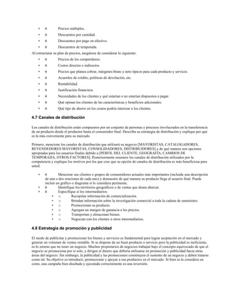 •

θ

Precios múltiples.

•

θ

Descuentos por cantidad.

•

θ

Descuentos por pago en efectivo.

•

θ

Descuentos de temporada.

Al estructurar su plan de precios, asegúrese de considerar lo siguiente:
•

θ

Precios de los competidores.

•

θ

Costos directos e indirectos.

•

θ

Precios que planea cobrar, márgenes bruto y neto típicos para cada producto y servicio.

•

θ

Acuerdos de crédito, políticas de devolución, etc.

•

θ

Rentabilidad.

•

θ

Justificación financiera.

•

θ

Necesidades de los clientes y qué estarían o no estarían dispuestos a pagar.

•

θ

Qué opinan los clientes de las características y beneficios adicionales.

•

θ

Qué tipo de ahorro en los costos podría interesar a los clientes.

4.7 Canales de distribución
Los canales de distribución están compuestos por un conjunto de personas y procesos involucrados en la transferencia
de un producto desde el productor hasta el consumidor final. Describa su estrategia de distribución y explique por qué
es la más conveniente para su mercado.
Primero, mencione los canales de distribución que utilizará su negocio [MAYORISTAS, CATALOGADORES,
REVENDEDORES MAYORISTAS, CONSOLIDADORES, DISTRIBUIDORES] y de qué manera son opciones
apropiadas para los usuarios finales debido a [PERFIL DEL CLIENTE, GEOGRAFÍA, CAMBIOS DE
TEMPORADA, OTROS FACTORES]. Posteriormente enumere los canales de distribución utilizados por la
competencia y explique los motivos por los que cree que su opción de canales de distribución es más beneficiosa para
usted.
•
•
•

θ

Mencione sus clientes o grupos de consumidores actuales más importantes (incluida una descripción
de una o dos oraciones de cada uno) y demuestre de qué manera su producto llega al usuario final. Puede
incluir un gráfico o diagrama si lo considera pertinente.
θ
Identifique los territorios geográficos o de ventas que desea abarcar.
θ
Especifique si los intermediarios:
• o
Recopilan información de comercialización.
• o
Brindan información sobre la investigación comercial a toda la cadena de suministro.
• o
Promocionan su producto.
• o
Agregan un margen de ganancia a los precios.
• o
Transportan y almacenan bienes.
• o
Negocian con los clientes u otros intermediarios.

4.8 Estrategia de promoción y publicidad
El modo de publicitar y promocionar los bienes y servicios es fundamental para lograr aceptación en el mercado y
generar un volumen de ventas rentable. Si se dispone de un buen producto o servicio pero la publicidad es ineficiente,
es lo mismo que no tener un negocio. Muchos propietarios de negocios trabajan bajo el concepto equivocado de que el
negocio se promociona por sí solo, y dirigen el dinero que debería utilizarse en promoción y publicidad hacia otras
áreas del negocio. Sin embargo, la publicidad y las promociones constituyen el sustento de un negocio y deben tratarse
como tal. Su objetivo es introducir, promocionar y apoyar a sus productos en el mercado. Si bien se la considera un
costo, una campaña bien diseñada y ejecutada correctamente es una inversión.

 