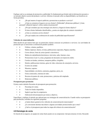 Explique cuál es su estrategia de promoción y publicidad. Es fundamental que brinde toda la información necesaria a
su mercado objetivo acerca del producto o servicio. Informe al mercado sobre su disponibilidad y sus beneficios en
forma periódica.
•

θ

•

θ

•

θ

¿Por qué considera que esta estrategia será efectiva y llegará al cliente objetivo?

•

θ

Si tiene clientes habituales identificables, ¿cuenta con algún plan de contacto sistemático?

•

θ

¿Cómo se comunica con los clientes?

•

θ

¿Por qué emplea esta combinación de canales de publicidad específicamente?

¿De qué manera el negocio publicita y promociona su producto o servicio?

¿Cómo se comunica el negocio con sus clientes? ¿Publicidad? ¿Relaciones públicas? ¿Venta
personal? ¿Material impreso? ¿Otros medios de promoción?

Vehículos de comercialización
Debe decidir de qué manera hará que sus potenciales clientes conozcan sus productos o servicios. Las actividades de
promoción que se mencionan a continuación pueden ayudarlo:
•

θ

Folletos, volantes, panfletos.

•

θ

Medios impresos: diarios, revistas, publicaciones especiales, Páginas amarillas.

•

θ

Correo directo, listas de correo (postal o electrónico).

•

θ

Medios de radiodifusión/electrónicos: televisión, radio, Internet, cines.

•

θ

Promociones (2 por 1), cenas, programas de descuento con tarjeta de crédito.

•

θ

Carteles en tiendas, carteleras, transporte público, dirigibles.

•

θ

Hoteles: publicaciones internas, guías de video, relaciones de conserjería, servicios.

•

θ

Eventos de caridad.

•

θ

Muestras, cupones.

•

θ

Especialidades: envoltorio, camisetas, pegatinas, jarros, etc.

•

θ

Ferias comerciales, sistemas de redes.

•

θ

Recursos de puntos de venta, promociones y prácticas del empleado.

•

θ

Relaciones públicas.

Presupuesto para promoción
Existen cuatro métodos frecuentes de presupuesto para promoción:
•

θ

Porcentaje de ventas.

•

θ

Todos los fondos disponibles.

•

θ

Según lo que hace la competencia.

•

θ

Elaboración del presupuesto por tareas u objetivos.

Especifique y explique el método que aplicará para sus estrategias de comercialización. Cuando realice su presupuesto
para promoción, considere las siguientes preguntas:
•

θ

¿Cuánto dinero gastará en los vehículos de comercialización mencionados?

•

θ

¿Es conveniente destinar más dinero a algunas actividades promocionales que a otras?

•

θ

¿Cuál es el presupuesto para todas las etapas del esfuerzo de comercialización?

4.9 Estrategia de venta
En función de su negocio, un equipo de ventas fuerte puede ser un componente vital para alcanzar el éxito. Recuerde:

 