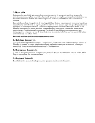 5. Desarrollo
En esta sección, describirá de qué manera planea mejorar su negocio. En general, esta sección no se desarrolla
correctamente en muchos planes comerciales. Suponiendo que cuenta con un plan de comercialización dinámico y que
los clientes realmente se arrebatan para obtener sus productos o servicios, usted debe ser capaz de satisfacer la
demanda.
La sección Desarrollo es el mapa de ruta de cómo llegará del lugar donde se encuentra en este momento al lugar donde
desea estar en el futuro. Si inicia un negocio, ¿cuáles son todos los pasos que debe seguir para que el negocio funcione
y prospere? Si desea ampliar su negocio, ¿qué debe hacer para generar el crecimiento? Estos pasos pueden ser tan
rutinarios como asegurar el espacio de reventa, o tan fundamentales como solicitar y obtener una patente en una
tecnología clave. No dé tantos detalles en esta parte. Por ejemplo: la necesidad de obtener tarjetas comerciales
impresas quizá no pertenezca a un plan de desarrollo (a pesar de que podría incluirlo en una lista de control detallada
en los apéndices). Use su buen criterio.
La sección Desarrollo debe incluir las siguientes subsecciones:

5.1 Estrategia de desarrollo
¿Qué queda por hacer para lanzar su empresa y sus productos? ¿Qué factores deben combinarse para que funcione el
concepto? ¿Cuáles son los riesgos que pueden dificultar la implementación del plan de desarrollo? ¿Son riesgos
tecnológicos, riesgos de costo o riesgos competitivos? ¿Cómo los mitigará?

5.2 Cronograma de desarrollo
¿Cuál es su cronograma para lanzar su empresa y sus productos? Proyecte en el futuro tanto como sea posible. Añada
un gráfico o diagrama, si lo considera pertinente.

5.3 Gastos de desarrollo
Describa los costos de desarrollo y las presunciones que aparecen en los estados financieros.

 