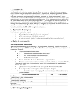 6. Administración
Con frecuencia, los inversionistas de capital de riesgo afirman que existen tres atributos importantes para que un
negocio comience con éxito: administración, administración y administración. Muchos inversionistas de capital de
riesgo aseveran que podrían invertir en un equipo de administración fuerte con una idea mediocre, pero nunca
financiarían un equipo de administración débil con una idea formidable. Por lo tanto, la finalidad de la sección
Administración es convencer a los potenciales inversores y directores de préstamos de que usted tiene un gran equipo
de administración que complementa un concepto comercial excelente. No hay lugar para modestias ni menosprecios.
Sea honesto, ponga especial énfasis en sus logros y capacidades y, a la vez, disimule las carencias o debilidades. Por
ejemplo: si es joven y no tiene mucha experiencia, enfatice su energía, capacidad para trabajar duro y ansias de
aprender; de ese modo, minimizará su falta de experiencia. Usted espera que luego de leer esta sección, el lector esté
seguro de que su empresa está en buenas manos y será administrada correctamente.
La sección Administración debe incluir las siguientes subsecciones:

6.1 Organización de la empresa
Describa cómo se organizará su empresa.
•

θ

¿Cómo organizará su negocio? ¿Cómo es su organigrama?

•

θ

¿Cuál es la estructura de titularidad de su empresa?

•

θ

¿Tendrá una comisión directiva? ¿Quiénes la conformarán? ¿Cuáles serán sus funciones?

6.2 Equipo de administración
Biografías del equipo de administración
La sección Administración debe incluir los nombres y los antecedentes de los miembros principales del equipo de
administración y sus responsabilidades correspondientes. Describa los fundadores y administradores principales que se
encargarán de su negocio.
•

θ

¿Quiénes son los administradores clave?
•

o

¿Cuáles serán sus responsabilidades y obligaciones?

•

o

¿Qué cualidades específicas aportan al negocio?

•

o

¿Cuál será la remuneración?

•

θ

•

θ

•

θ

¿Qué incorporaciones planea llevar a cabo en el equipo de administración? ¿Cuándo?

•

θ

Si hay un puesto clave vacante, explique cuáles son sus planes al respecto.

Resuma el currículum vítae de los administradores y propietarios clave.

Mencione los antecedentes académicos, aptitudes, experiencia (incluidos los antecedentes laborales).
Ponga especial énfasis en los logros obtenidos de manera breve. Los currículum vítae detallados deben
incluirse en un anexo.

•

o
Describa brevemente el puesto y el perfil, la remuneración y los títulos académicos de los
posibles candidatos.

Funcionarios y empleados clave
Presidente
Vicepresidente de Ventas y comercialización
Vicepresidente de Finanzas
Vicepresidente de Operaciones
Vicepresidente de Investigación y desarrollo
Controlador
Abogado corporativo

6.3 Estructura y estilo de gestión

Edad

% de titularidad

 