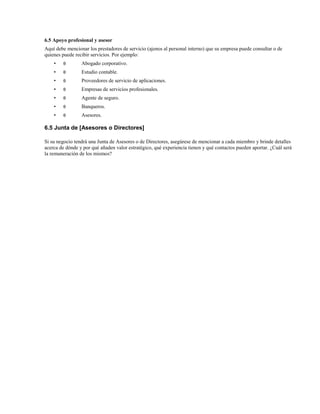 6.5 Apoyo profesional y asesor
Aquí debe mencionar los prestadores de servicio (ajenos al personal interno) que su empresa puede consultar o de
quienes puede recibir servicios. Por ejemplo:
•

θ

Abogado corporativo.

•

θ

Estudio contable.

•

θ

Proveedores de servicio de aplicaciones.

•

θ

Empresas de servicios profesionales.

•

θ

Agente de seguro.

•

θ

Banqueros.

•

θ

Asesores.

6.5 Junta de [Asesores o Directores]
Si su negocio tendrá una Junta de Asesores o de Directores, asegúrese de mencionar a cada miembro y brinde detalles
acerca de dónde y por qué añaden valor estratégico, qué experiencia tienen y qué contactos pueden aportar. ¿Cuál será
la remuneración de los mismos?

 