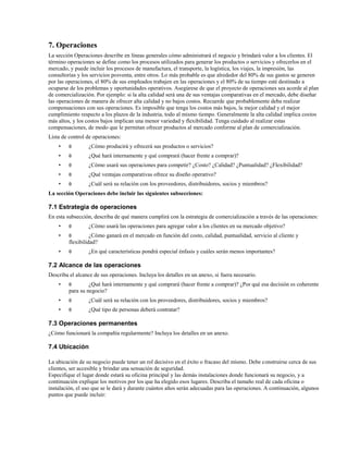 7. Operaciones
La sección Operaciones describe en líneas generales cómo administrará el negocio y brindará valor a los clientes. El
término operaciones se define como los procesos utilizados para generar los productos o servicios y ofrecerlos en el
mercado, y puede incluir los procesos de manufactura, el transporte, la logística, los viajes, la impresión, las
consultorías y los servicios posventa, entre otros. Lo más probable es que alrededor del 80% de sus gastos se generen
por las operaciones, el 80% de sus empleados trabajen en las operaciones y el 80% de su tiempo esté destinado a
ocuparse de los problemas y oportunidades operativos. Asegúrese de que el proyecto de operaciones sea acorde al plan
de comercialización. Por ejemplo: si la alta calidad será una de sus ventajas comparativas en el mercado, debe diseñar
las operaciones de manera de ofrecer alta calidad y no bajos costos. Recuerde que probablemente deba realizar
compensaciones con sus operaciones. Es imposible que tenga los costos más bajos, la mejor calidad y el mejor
cumplimiento respecto a los plazos de la industria, todo al mismo tiempo. Generalmente la alta calidad implica costos
más altos, y los costos bajos implican una menor variedad y flexibilidad. Tenga cuidado al realizar estas
compensaciones, de modo que le permitan ofrecer productos al mercado conforme al plan de comercialización.
Lista de control de operaciones:
•

θ

¿Cómo producirá y ofrecerá sus productos o servicios?

•

θ

¿Qué hará internamente y qué comprará (hacer frente a comprar)?

•

θ

¿Cómo usará sus operaciones para competir? ¿Costo? ¿Calidad? ¿Puntualidad? ¿Flexibilidad?

•

θ

¿Qué ventajas comparativas ofrece su diseño operativo?

•

θ

¿Cuál será su relación con los proveedores, distribuidores, socios y miembros?

La sección Operaciones debe incluir las siguientes subsecciones:

7.1 Estrategia de operaciones
En esta subsección, describa de qué manera cumplirá con la estrategia de comercialización a través de las operaciones:
•

θ

•

θ

•

θ

¿Cómo usará las operaciones para agregar valor a los clientes en su mercado objetivo?

¿Cómo ganará en el mercado en función del costo, calidad, puntualidad, servicio al cliente y
flexibilidad?
¿En qué características pondrá especial énfasis y cuáles serán menos importantes?

7.2 Alcance de las operaciones
Describa el alcance de sus operaciones. Incluya los detalles en un anexo, si fuera necesario.
•

θ

•

θ

¿Cuál será su relación con los proveedores, distribuidores, socios y miembros?

•

θ

¿Qué tipo de personas deberá contratar?

¿Qué hará internamente y qué comprará (hacer frente a comprar)? ¿Por qué esa decisión es coherente
para su negocio?

7.3 Operaciones permanentes
¿Cómo funcionará la compañía regularmente? Incluya los detalles en un anexo.

7.4 Ubicación
La ubicación de su negocio puede tener un rol decisivo en el éxito o fracaso del mismo. Debe construirse cerca de sus
clientes, ser accesible y brindar una sensación de seguridad.
Especifique el lugar donde estará su oficina principal y las demás instalaciones donde funcionará su negocio, y a
continuación explique los motivos por los que ha elegido esos lugares. Describa el tamaño real de cada oficina o
instalación, el uso que se le dará y durante cuántos años serán adecuadas para las operaciones. A continuación, algunos
puntos que puede incluir:

 