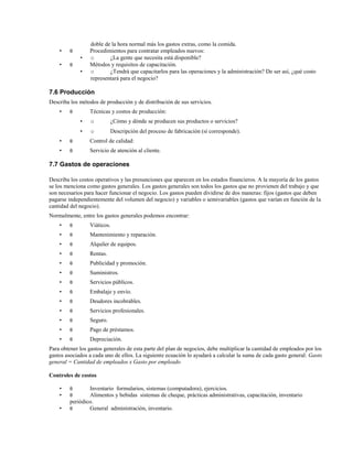 •

θ

•

θ

•
•

doble de la hora normal más los gastos extras, como la comida.
Procedimientos para contratar empleados nuevos:
o
¿La gente que necesita está disponible?
Métodos y requisitos de capacitación.
o
¿Tendrá que capacitarlos para las operaciones y la administración? De ser así, ¿qué costo
representará para el negocio?

7.6 Producción
Describa los métodos de producción y de distribución de sus servicios.
•

θ

Técnicas y costos de producción:
•

o

¿Cómo y dónde se producen sus productos o servicios?

•

o

Descripción del proceso de fabricación (si corresponde).

•

θ

Control de calidad:

•

θ

Servicio de atención al cliente.

7.7 Gastos de operaciones
Describa los costos operativos y las presunciones que aparecen en los estados financieros. A la mayoría de los gastos
se los menciona como gastos generales. Los gastos generales son todos los gastos que no provienen del trabajo y que
son necesarios para hacer funcionar el negocio. Los gastos pueden dividirse de dos maneras: fijos (gastos que deben
pagarse independientemente del volumen del negocio) y variables o semivariables (gastos que varían en función de la
cantidad del negocio).
Normalmente, entre los gastos generales podemos encontrar:
•

θ

Viáticos.

•

θ

Mantenimiento y reparación.

•

θ

Alquiler de equipos.

•

θ

Rentas.

•

θ

Publicidad y promoción.

•

θ

Suministros.

•

θ

Servicios públicos.

•

θ

Embalaje y envío.

•

θ

Deudores incobrables.

•

θ

Servicios profesionales.

•

θ

Seguro.

•

θ

Pago de préstamos.

•

θ

Depreciación.

Para obtener los gastos generales de esta parte del plan de negocios, debe multiplicar la cantidad de empleados por los
gastos asociados a cada uno de ellos. La siguiente ecuación lo ayudará a calcular la suma de cada gasto general: Gasto
general = Cantidad de empleados x Gasto por empleado
Controles de costos
•
•
•

θ
θ

Inventario formularios, sistemas (computadora), ejercicios.
Alimentos y bebidas sistemas de cheque, prácticas administrativas, capacitación, inventario
periódico.
θ
General administración, inventario.

 