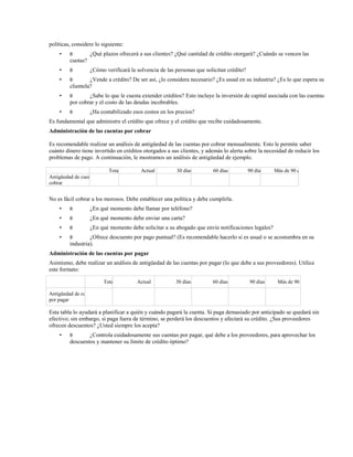políticas, considere lo siguiente:
•

θ

¿Qué plazos ofrecerá a sus clientes? ¿Qué cantidad de crédito otorgará? ¿Cuándo se vencen las

cuotas?
•

θ

•

θ

•

θ

•

θ

¿Cómo verificará la solvencia de las personas que solicitan crédito?

¿Vende a crédito? De ser así, ¿lo considera necesario? ¿Es usual en su industria? ¿Es lo que espera su
clientela?
¿Sabe lo que le cuesta extender créditos? Esto incluye la inversión de capital asociada con las cuentas
por cobrar y el costo de las deudas incobrables.
¿Ha contabilizado esos costos en los precios?

Es fundamental que administre el crédito que ofrece y el crédito que recibe cuidadosamente.
Administración de las cuentas por cobrar
Es recomendable realizar un análisis de antigüedad de las cuentas por cobrar mensualmente. Esto le permite saber
cuánto dinero tiene invertido en créditos otorgados a sus clientes, y además lo alerta sobre la necesidad de reducir los
problemas de pago. A continuación, le mostramos un análisis de antigüedad de ejemplo.
Total

Actual

30 días

60 días

90 días

Más de 90 días

Antigüedad de cuentas por
cobrar

No es fácil cobrar a los morosos. Debe establecer una política y debe cumplirla.
•

θ

¿En qué momento debe llamar por teléfono?

•

θ

¿En qué momento debe enviar una carta?

•

θ

¿En qué momento debe solicitar a su abogado que envíe notificaciones legales?

•

θ

¿Ofrece descuento por pago puntual? (Es recomendable hacerlo si es usual o se acostumbra en su
industria).

Administración de las cuentas por pagar
Asimismo, debe realizar un análisis de antigüedad de las cuentas por pagar (lo que debe a sus proveedores). Utilice
este formato:
Total

Actual

30 días

60 días

90 días

Más de 90 días

Antigüedad de cuentas
por pagar

Esta tabla lo ayudará a planificar a quién y cuándo pagará la cuenta. Si paga demasiado por anticipado se quedará sin
efectivo; sin embargo, si paga fuera de término, se perderá los descuentos y afectará su crédito. ¿Sus proveedores
ofrecen descuentos? ¿Usted siempre los acepta?
•

θ

¿Controla cuidadosamente sus cuentas por pagar, qué debe a los proveedores, para aprovechar los
descuentos y mantener su límite de crédito óptimo?

 