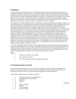 8. Finanzas
La sección Finanzas es la parte más atractiva. Ha definido un concepto comercial estupendo, ha demostrado una
verdadera necesidad de su producto o servicio en el mercado, ha demostrado de qué manera llevará a cabo sus planes,
ha probado que su equipo está capacitado para administrar la empresa, y ahora debe demostrar cuánto dinero ganará
cada uno de los involucrados. Sin embargo, debe tener en cuenta que si el concepto comercial es débil, no hay mercado
para su producto o servicio, su ejecución es ineficiente o su equipo de administración es incompetente, los planes
financieros están destinados al fracaso. Si todavía no ha podido convencer a sus potenciales inversores y directores de
préstamos de la solidez de su concepto, tampoco los convencerá a través de sus finanzas.
Es importante tener estados financieros sólidos y consolidados. Si no puede demostrar que su estupendo concepto va a
generar mucho dinero, sus potenciales inversores y directores de préstamos perderán el interés rápidamente. Para crear
sus estados financieros, es recomendable que comience con el plan de desarrollo y de operaciones para crear un
cronograma de actividades operativas y de desarrollo. A partir de estas actividades de desarrollo, podrá crear
proyecciones de flujo de caja, balance de resultados y balance pro forma por un mínimo de tres, y a veces hasta cinco,
años por anticipado. Como criterio general, las proyecciones financieras deben extenderse bastante en el tiempo como
para alcanzar el punto en que su negocio logre operaciones estables. En el primer año de su estado financiero, las
proyecciones deben realizarse mensualmente, ya que el flujo de caja es fundamental en las primeras etapas de
cualquier actividad. Los estados financieros del segundo y del tercer año deben realizarse trimestralmente, y los
estados financieros del cuarto y quinto años deben hacerse en forma anual. Si es posible, incluya escenarios para el
mejor de los casos, para el caso esperado y para el peor de los casos de sus finanzas. Ello permitirá que usted y los
posibles inversores analicen el potencial ascendente y los riesgos por baja en los tipos de cambio que puede enfrentar
su empresa. Asegúrese de que las proyecciones financieras sean congruentes con las otras secciones de su plan. Por
ejemplo: si dice que abrirá tres tiendas en el segundo año y sus estados financieros muestran que abrirá cinco, los
posibles inversores perderán confianza en su plan.
La sección Finanzas debe brindar un análisis y una descripción de las proyecciones financieras (incluya las hojas de
cálculo del estado financiero actual en el anexo). Especifique el tiempo y la inversión que necesita para llevar a cabo
sus planes. Luego, demuestre que esta inversión es buena. Para ello deberá probar que las ganancias, los activos y el
rendimiento de la inversión son favorables a medida que el negocio progresa. Una vez que los posibles inversores y
directores de préstamos hayan acabado de leer esta sección, estarán ansiosos por invertir.
Pautas
•

θ

Consulte a su contador y a su abogado.

•

θ

Sea conservador y honesto.

•

θ

Utilice los formularios y formatos estándar de la industria.

8.1 Fondos de puesta en marcha
La sección debe identificar todos los costos asociados con la puesta en marcha del negocio, la ampliación de un
negocio actual o la absorción de un negocio y las fuentes de capital de inversión o dinero prestado. Incluya un
presupuesto de puesta en marcha o una estimación que dé cuenta del costo inicial del negocio.
Cuando elabore dicho presupuesto, considere lo siguiente:
•
•
•
•
•
•
•
•
•

θ
θ
θ
θ
θ
θ
θ
θ
θ

Personal (costos previos a la inauguración).
Honorarios legales o profesionales.
Ocupación.
Equipos.
Suministros.
Sueldos o salarios.
Ingresos.
Servicios públicos.
Gastos de nómina.

 