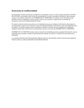 Declaración de confidencialidad
Este documento contiene información confidencial y de propiedad exclusiva. Todos los datos presentados a [PARTE
RECEPTORA] son brindados sobre la base del consentimiento a no usar ni divulgar la información aquí contenida,
excepto en los tratados comerciales con [NOMBRE DE SU COMPAÑÍA]. El receptor de este documento acepta
informar a todos los empleados y socios, actuales y futuros, que consulten o tengan acceso al contenido del
documento, acerca de la confidencialidad del mismo.
El receptor acepta dar instrucciones precisas a los empleados para que no divulguen la información relacionada con
este documento, excepto en el caso de que se trate de cuestiones de público conocimiento y que estén disponibles para
uso público. El receptor también acepta no reproducir o distribuir o permitir que otros reproduzcan o distribuyan
cualquier material aquí contenido sin el consentimiento expreso, por escrito, de [NOMBRE DE SU COMPAÑÍA].
[NOMBRE DE SU COMPAÑÍA] retiene todos los derechos de titularidad, posesión y propiedad del material y marcas
registradas aquí contenidas, incluida la documentación de respaldo, los archivos, el material de comercialización y
multimedia.
LA ACEPTACIÓN DE ESTE DOCUMENTO IMPLICA QUE EL RECEPTOR ACEPTA ESTAR LEGALMENTE
VINCULADO A LA DECLARACIÓN ANTES MENCIONADA.

 