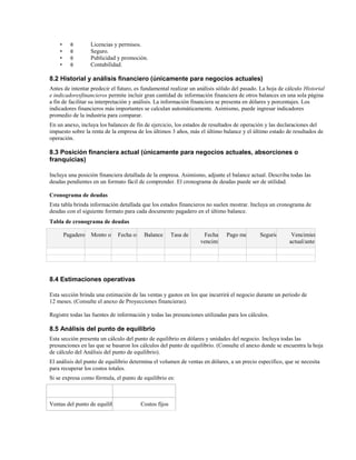 •
•
•
•

θ
θ
θ
θ

Licencias y permisos.
Seguro.
Publicidad y promoción.
Contabilidad.

8.2 Historial y análisis financiero (únicamente para negocios actuales)
Antes de intentar predecir el futuro, es fundamental realizar un análisis sólido del pasado. La hoja de cálculo Historial
e indicadoresfinancieros permite incluir gran cantidad de información financiera de otros balances en una sola página
a fin de facilitar su interpretación y análisis. La información financiera se presenta en dólares y porcentajes. Los
indicadores financieros más importantes se calculan automáticamente. Asimismo, puede ingresar indicadores
promedio de la industria para comparar.
En un anexo, incluya los balances de fin de ejercicio, los estados de resultados de operación y las declaraciones del
impuesto sobre la renta de la empresa de los últimos 3 años, más el último balance y el último estado de resultados de
operación.

8.3 Posición financiera actual (únicamente para negocios actuales, absorciones o
franquicias)
Incluya una posición financiera detallada de la empresa. Asimismo, adjunte el balance actual. Describa todas las
deudas pendientes en un formato fácil de comprender. El cronograma de deudas puede ser de utilidad.
Cronograma de deudas
Esta tabla brinda información detallada que los estados financieros no suelen mostrar. Incluya un cronograma de
deudas con el siguiente formato para cada documento pagadero en el último balance.
Tabla de cronograma de deudas
Pagadero a Monto original original
Fecha
Balance actual de interésFecha de Pago mensual Seguridad
Tasa
vencimiento

Vencimiento
actual/anterior

8.4 Estimaciones operativas
Esta sección brinda una estimación de las ventas y gastos en los que incurrirá el negocio durante un período de
12 meses. (Consulte el anexo de Proyecciones financieras).
Registre todas las fuentes de información y todas las presunciones utilizadas para los cálculos.

8.5 Análisis del punto de equilibrio
Esta sección presenta un cálculo del punto de equilibrio en dólares y unidades del negocio. Incluya todas las
presunciones en las que se basaron los cálculos del punto de equilibrio. (Consulte el anexo donde se encuentra la hoja
de cálculo del Análisis del punto de equilibrio).
El análisis del punto de equilibrio determina el volumen de ventas en dólares, a un precio específico, que se necesita
para recuperar los costos totales.
Si se expresa como fórmula, el punto de equilibrio es:

Ventas del punto de equilibrio en

Costos fijos

 