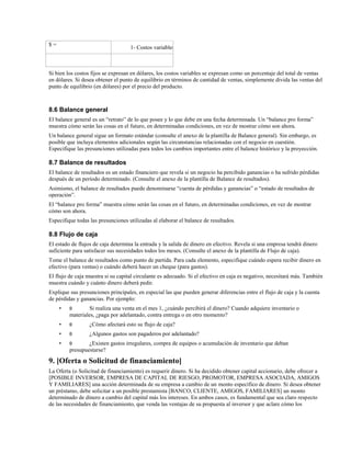 $=

1- Costos variables

Si bien los costos fijos se expresan en dólares, los costos variables se expresan como un porcentaje del total de ventas
en dólares. Si desea obtener el punto de equilibrio en términos de cantidad de ventas, simplemente divida las ventas del
punto de equilibrio (en dólares) por el precio del producto.

8.6 Balance general
El balance general es un “retrato” de lo que posee y lo que debe en una fecha determinada. Un “balance pro forma”
muestra cómo serán las cosas en el futuro, en determinadas condiciones, en vez de mostrar cómo son ahora.
Un balance general sigue un formato estándar (consulte el anexo de la plantilla de Balance general). Sin embargo, es
posible que incluya elementos adicionales según las circunstancias relacionadas con el negocio en cuestión.
Especifique las presunciones utilizadas para todos los cambios importantes entre el balance histórico y la proyección.

8.7 Balance de resultados
El balance de resultados es un estado financiero que revela si un negocio ha percibido ganancias o ha sufrido pérdidas
después de un período determinado. (Consulte el anexo de la plantilla de Balance de resultados).
Asimismo, el balance de resultados puede denominarse “cuenta de pérdidas y ganancias” o “estado de resultados de
operación”.
El “balance pro forma” muestra cómo serán las cosas en el futuro, en determinadas condiciones, en vez de mostrar
cómo son ahora.
Especifique todas las presunciones utilizadas al elaborar el balance de resultados.

8.8 Flujo de caja
El estado de flujos de caja determina la entrada y la salida de dinero en efectivo. Revela si una empresa tendrá dinero
suficiente para satisfacer sus necesidades todos los meses. (Consulte el anexo de la plantilla de Flujo de caja).
Tome el balance de resultados como punto de partida. Para cada elemento, especifique cuándo espera recibir dinero en
efectivo (para ventas) o cuándo deberá hacer un cheque (para gastos).
El flujo de caja muestra si su capital circulante es adecuado. Si el efectivo en caja es negativo, necesitará más. También
muestra cuándo y cuánto dinero deberá pedir.
Explique sus presunciones principales, en especial las que pueden generar diferencias entre el flujo de caja y la cuenta
de pérdidas y ganancias. Por ejemplo:
•

θ

•

θ

¿Cómo afectará esto su flujo de caja?

•

θ

¿Algunos gastos son pagaderos por adelantado?

•

θ

Si realiza una venta en el mes 1, ¿cuándo percibirá el dinero? Cuando adquiere inventario o
materiales, ¿paga por adelantado, contra entrega o en otro momento?

¿Existen gastos irregulares, compra de equipos o acumulación de inventario que deban
presupuestarse?

9. [Oferta o Solicitud de financiamiento]
La Oferta (o Solicitud de financiamiento) es requerir dinero. Si ha decidido obtener capital accionario, debe ofrecer a
[POSIBLE INVERSOR, EMPRESA DE CAPITAL DE RIESGO, PROMOTOR, EMPRESA ASOCIADA, AMIGOS
Y FAMILIARES] una acción determinada de su empresa a cambio de un monto específico de dinero. Si desea obtener
un préstamo, debe solicitar a un posible prestamista [BANCO, CLIENTE, AMIGOS, FAMILIARES] un monto
determinado de dinero a cambio del capital más los intereses. En ambos casos, es fundamental que sea claro respecto
de las necesidades de financiamiento, que venda las ventajas de su propuesta al inversor y que aclare cómo los

 