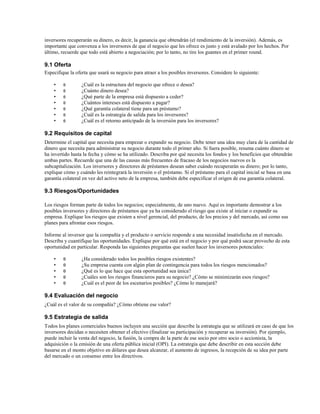 inversores recuperarán su dinero, es decir, la ganancia que obtendrán (el rendimiento de la inversión). Además, es
importante que convenza a los inversores de que el negocio que les ofrece es justo y está avalado por los hechos. Por
último, recuerde que todo está abierto a negociación; por lo tanto, no tire los guantes en el primer round.

9.1 Oferta
Especifique la oferta que usará su negocio para atraer a los posibles inversores. Considere lo siguiente:
•
•
•
•
•
•
•

θ
θ
θ
θ
θ
θ
θ

¿Cuál es la estructura del negocio que ofrece o desea?
¿Cuánto dinero desea?
¿Qué parte de la empresa está dispuesto a ceder?
¿Cuántos intereses está dispuesto a pagar?
¿Qué garantía colateral tiene para un préstamo?
¿Cuál es la estrategia de salida para los inversores?
¿Cuál es el retorno anticipado de la inversión para los inversores?

9.2 Requisitos de capital
Determine el capital que necesita para empezar o expandir su negocio. Debe tener una idea muy clara de la cantidad de
dinero que necesita para administrar su negocio durante todo el primer año. Si fuera posible, resuma cuánto dinero se
ha invertido hasta la fecha y cómo se ha utilizado. Describa por qué necesita los fondos y los beneficios que obtendrán
ambas partes. Recuerde que una de las causas más frecuentes de fracaso de los negocios nuevos es la
subcapitalización. Los inversores y directores de préstamos desean saber cuándo recuperarán su dinero; por lo tanto,
explique cómo y cuándo les reintegrará la inversión o el préstamo. Si el préstamo para el capital inicial se basa en una
garantía colateral en vez del activo neto de la empresa, también debe especificar el origen de esa garantía colateral.

9.3 Riesgos/Oportunidades
Los riesgos forman parte de todos los negocios; especialmente, de uno nuevo. Aquí es importante demostrar a los
posibles inversores y directores de préstamos que ya ha considerado el riesgo que existe al iniciar o expandir su
empresa. Explique los riesgos que existen a nivel gerencial, del producto, de los precios y del mercado, así como sus
planes para afrontar esos riesgos.
Informe al inversor que la compañía y el producto o servicio responde a una necesidad insatisfecha en el mercado.
Describa y cuantifique las oportunidades. Explique por qué está en el negocio y por qué podrá sacar provecho de esta
oportunidad en particular. Responda las siguientes preguntas que suelen hacer los inversores potenciales:
•
•
•
•
•

θ
θ
θ
θ
θ

¿Ha considerado todos los posibles riesgos existentes?
¿Su empresa cuenta con algún plan de contingencia para todos los riesgos mencionados?
¿Qué es lo que hace que esta oportunidad sea única?
¿Cuáles son los riesgos financieros para su negocio? ¿Cómo se minimizarán esos riesgos?
¿Cuál es el peor de los escenarios posibles? ¿Cómo lo manejará?

9.4 Evaluación del negocio
¿Cuál es el valor de su compañía? ¿Cómo obtiene ese valor?

9.5 Estrategia de salida
Todos los planes comerciales buenos incluyen una sección que describe la estrategia que se utilizará en caso de que los
inversores decidan o necesiten obtener el efectivo (finalizar su participación y recuperar su inversión). Por ejemplo,
puede incluir la venta del negocio, la fusión, la compra de la parte de ese socio por otro socio o accionista, la
adquisición o la emisión de una oferta pública inicial (OPI). La estrategia que debe describir en esta sección debe
basarse en el monto objetivo en dólares que desea alcanzar, el aumento de ingresos, la recepción de su idea por parte
del mercado o un consenso entre los directivos.

 