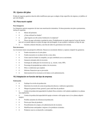10. Ajustes del plan
El plan de negocios genérico descrito debe modificarse para que se adapte al tipo específico de empresa y al público al
que está dirigido.

10.1 Para reunir capital
Para banqueros
Los banqueros quieren asegurarse de tener una amortización sistemática. Si desea presentar este plan a prestamistas,
incluya lo siguiente:
•

θ

Monto del préstamo.

•

θ

¿Cómo utilizará los fondos?

•

θ

¿Qué logrará con ello (cómo fortalecerá a la empresa)?

•

θ

•

θ

Plazos de pago solicitados (cantidad de años). Probablemente no pueda negociar la tasa de interés,
pero tal vez pueda negociar un plazo de pago más prolongado, lo que ayudará a mantener su flujo de caja.
Garantía colateral ofrecida y una lista de todos los gravámenes de la misma.

Para inversores
Los inversores tienen una perspectiva diferente. Buscan un crecimiento drástico y esperan compartir las ganancias.
•

θ

Fondos necesarios en el corto plazo.

•

θ

Fondos necesarios en un plazo de dos a cinco años.

•

θ

Cómo usará los fondos la compañía y en qué contribuirá con su crecimiento.

•

θ

Ganancia estimada sobre la inversión.

•

θ

Estrategia de salida para los inversores (p. ej., rescate, venta, OPI).

•

θ

Porcentaje de propiedad que cederá a los inversores.

•

θ

Hitos o condiciones que aceptará.

•

θ

Informes financieros que se proveerán.

•

θ

Intervención de los inversores en la Junta o en la administración.

10.2 Adaptación en función del tipo de empresa
Fabricación
•

θ

Explique los niveles de producción.

•

θ

Determine los niveles de costos de producción directos e indirectos (generales).

•

θ

Margen de ganancia bruta, general y para cada línea de producto.

•

θ

•

θ

Límites de producción/capacidad de la planta física existente o de la planta ampliada (si se planea
una ampliación).
Límites de producción/capacidad del equipo existente o del equipo nuevo (si se planea adquirir

equipo).
•

θ

Posibles aumentos de eficiencia de producción.

•

θ

Precios por línea de producto.

•

θ

Procedimientos de compra y de administración de inventario.

•

θ

Modificaciones anticipadas o mejoras a los productos existentes.

•

θ

Productos nuevos en desarrollo o anticipados.

 