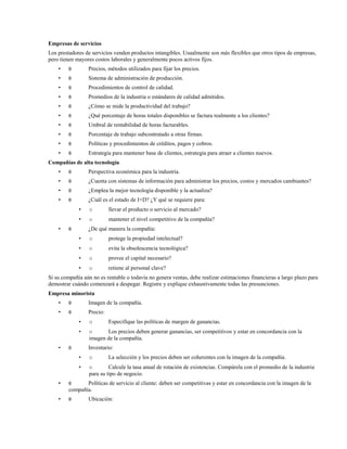 Empresas de servicios
Los prestadores de servicios venden productos intangibles. Usualmente son más flexibles que otros tipos de empresas,
pero tienen mayores costos laborales y generalmente pocos activos fijos.
•

θ

Precios, métodos utilizados para fijar los precios.

•

θ

Sistema de administración de producción.

•

θ

Procedimientos de control de calidad.

•

θ

Promedios de la industria o estándares de calidad admitidos.

•

θ

¿Cómo se mide la productividad del trabajo?

•

θ

¿Qué porcentaje de horas totales disponibles se factura realmente a los clientes?

•

θ

Umbral de rentabilidad de horas facturables.

•

θ

Porcentaje de trabajo subcontratado a otras firmas.

•

θ

Políticas y procedimientos de créditos, pagos y cobros.

•

θ

Estrategia para mantener base de clientes, estrategia para atraer a clientes nuevos.

Compañías de alta tecnología
•

θ

Perspectiva económica para la industria.

•

θ

¿Cuenta con sistemas de información para administrar los precios, costos y mercados cambiantes?

•

θ

¿Emplea la mejor tecnología disponible y la actualiza?

•

θ

¿Cuál es el estado de I+D? ¿Y qué se requiere para:
•

llevar el producto o servicio al mercado?

•
•

o
o

mantener el nivel competitivo de la compañía?

θ

¿De qué manera la compañía:
•

o

protege la propiedad intelectual?

•

o

evita la obsolescencia tecnológica?

•

o

provee el capital necesario?

•

o

retiene al personal clave?

Si su compañía aún no es rentable o todavía no genera ventas, debe realizar estimaciones financieras a largo plazo para
demostrar cuándo comenzará a despegar. Registre y explique exhaustivamente todas las presunciones.
Empresa minorista
•

θ

Imagen de la compañía.

•

θ

Precio:
•
•

•

o

o
Los precios deben generar ganancias, ser competitivos y estar en concordancia con la
imagen de la compañía.

θ

Especifique las políticas de margen de ganancias.

Inventario:
•
•

•

θ

o
Calcule la tasa anual de rotación de existencias. Compárela con el promedio de la industria
para su tipo de negocio.

La selección y los precios deben ser coherentes con la imagen de la compañía.

θ

•

o

Políticas de servicio al cliente: deben ser competitivas y estar en concordancia con la imagen de la
compañía.
Ubicación:

 