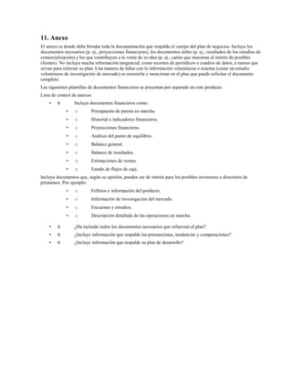 11. Anexo
El anexo es donde debe brindar toda la documentación que respalda el cuerpo del plan de negocios. Incluya los
documentos necesarios (p. ej., proyecciones financieras), los documentos útiles (p. ej., resultados de los estudios de
comercialización) y los que contribuyen a la venta de su idea (p. ej., cartas que muestran el interés de posibles
clientes). No incluya mucha información tangencial, como recortes de periódicos o cuadros de datos, a menos que
sirvan para reforzar su plan. Una manera de lidiar con la información voluminosa o extensa (como un estudio
voluminoso de investigación de mercado) es resumirla y mencionar en el plan que puede solicitar el documento
completo.
Las siguientes plantillas de documentos financieros se presentan por separado en este producto.
Lista de control de anexos:
•

θ

Incluya documentos financieros como:
•

o

Presupuesto de puesta en marcha.

•

o

Historial e indicadores financieros.

•

o

Proyecciones financieras.

•

o

Análisis del punto de equilibrio.

•

o

Balance general.

•

o

Balance de resultados.

•

o

Estimaciones de ventas.

•

o

Estado de flujos de caja.

Incluya documentos que, según su opinión, pueden ser de interés para los posibles inversores o directores de
préstamos. Por ejemplo:
•

o

Folletos e información del producto.

•

o

Información de investigación del mercado.

•

o

Encuestas y estudios.

•

o

Descripción detallada de las operaciones en marcha.

•

θ

¿Ha incluido todos los documentos necesarios que refuerzan el plan?

•

θ

¿Incluye información que respalde las presunciones, tendencias y comparaciones?

•

θ

¿Incluye información que respalde su plan de desarrollo?

 