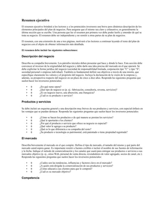 Resumen ejecutivo
El resumen ejecutivo brindará a los lectores y a los potenciales inversores una breve pero dinámica descripción de los
elementos principales del plan de negocios. Para asegurar que el mismo sea claro y exhaustivo, es generalmente la
última sección que se escribe. Una persona que lee el resumen por primera vez debe poder leerlo y entender de qué se
trata su negocio. El resumen debe ser independiente y no remitir a otras partes de su plan de negocios.
El resumen, con una extensión de una a tres páginas, motivará a los lectores a continuar leyendo el resto del plan de
negocios con el objeto de obtener información más detallada.
El resumen debe incluir las siguientes subsecciones:

Descripción del negocio
Describa su compañía brevemente. Los párrafos iniciales deben presentar qué hace y dónde lo hace. Esta sección debe
convencer al inversor de la originalidad del negocio y debe darle una idea precisa del mercado en el que operará. Se
debe explicitar la forma jurídica del negocio (sociedad de responsabilidad limitada, corporación tipo “C” o tipo “S”,
sociedad personal o empresa individual). También es fundamental definir sus objetivos a través de una misión, que
especifique claramente los valores y el propósito del negocio. Incluya la declaración de la visión de la empresa y,
además, su prospectiva respecto del negocio en un plazo de cinco a diez años. Responda las siguientes preguntas que
suelen hacer los inversores potenciales:
•
•
•
•

θ
θ
θ
θ

¿En qué ramo opera?
¿Qué tipo de negocio es (p. ej.: fabricación, consultoría, reventa, servicios)?
¿Es un negocio nuevo, una absorción, una franquicia?
¿Cuál es su producto o servicio?

Productos y servicios
Se debe incluir un esquema general y una descripción muy breves de sus productos y servicios, con especial énfasis en
las ventajas que se puedan destacar. Responda las siguientes preguntas que suelen hacer los inversores potenciales:
•
•
•
•
•
•

θ
θ
θ
θ
θ
θ

¿Cómo se hacen los productos o de qué manera se prestan los servicios?
¿Qué le aportarán a los clientes?
¿Por qué el producto o servicio que ofrece su negocio es especial?
¿Qué valor le agrega a su producto?
¿Qué es lo que diferencia a su compañía del resto?
¿Su producto o tecnología es patrimonial, está patentado o tiene propiedad registrada?

El mercado
Describa brevemente el mercado en el que compite. Defina el tipo de mercado, el tamaño del mismo y qué parte del
mercado usted espera ganar. Es importante remitir a fuentes creíbles e incluir el nombre de sus fuentes de información
y la fecha. Indique el método de comercialización y los canales que usará para entregar sus productos o servicios a sus
mercados objetivo (p. ej., sitios Web, personal de venta directa, revendedores de valor agregado, socios de canal, etc.).
Responda las siguientes preguntas que suelen hacer los inversores potenciales:
•
•
•
•

θ
θ
θ
θ

Competencia

¿Cuáles son las tendencias, influencias y factores clave en el mercado?
¿A quién está dirigida la comercialización de sus productos y servicios?
¿Cómo educará a sus clientes para que le compren?
¿Cuál es su mercado objetivo?

 