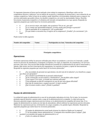 Es importante demostrar al lector que ha analizado cómo trabaja la competencia. Identifique cuáles son los
competidores directos e indirectos, con un análisis de sus precios y estrategias de promociones y una evaluación de sus
ventajas competitivas. Sobre la base de ese análisis, puede identificar a los principales obstáculos para su negocio, los
servicios adicionales que podría ofrecer, los desafíos competitivos, así como las oportunidades futuras. Describa
brevemente el panorama competitivo y la dinámica del mercado correspondiente en el que operará. Responda las
siguientes preguntas que suelen hacer los inversores potenciales:
•
•
•
•

θ
θ
θ
θ

¿Es su servicio mejor, más rápido, más económico? De ser así, ¿por qué?
¿Es su ventaja una oportunidad temporal? ¿Existen modos para proteger su posición?
¿Qué ha aprendido de la competencia? ¿De su publicidad?
¿En qué estado se encuentra hoy el negocio de la competencia? ¿Estable? ¿En crecimiento? ¿En

baja?
Puede incluir la tabla siguiente:

Nombre del competidor

Ventas

Participación en el mercado
Naturaleza del competidor

Principales competidores

Operaciones
El término operaciones define los procesos utilizados para ofrecer sus productos y servicios en el mercado, y puede
incluir los procesos de manufactura, el transporte, la logística, los viajes, la impresión, las consultorías y los servicios
posventa, entre otros. Esta sección debe brindar información resumida de la implementación de todo lo mencionado y,
además, debe incluir una breve descripción del organigrama, los requisitos de gastos y capital de funcionamiento.
Responda las siguientes preguntas que suelen hacer los inversores potenciales:
•
•
•
•
•
•
•

θ

¿Sus necesidades de personal son equivalentes a las del resto de la industria? ¿Los beneficios y pagos
que ofrece son apropiados?
θ
¿Ha evaluado la posibilidad de un personal sindicalizado?
θ
¿Se ha comunicado con proveedores y distribuidores? ¿Ha decidido cuáles elegirá?
θ
¿Tiene seguro? Si lo tiene, ¿le brinda una cobertura adecuada?
θ
¿Tiene preparado un plan de contingencia en caso de que surja alguna dificultad?
θ
¿Qué tipo de instalaciones y equipos necesita? ¿Cuánto cuestan?
θ
¿Qué inventario tendrá a mano? ¿Dónde lo guardará?

Equipo de administración
La calidad del equipo de administración es uno de los principales indicadores de éxito. Por lo tanto, los inversores
prestarán especial atención a quienes estén a cargo de la administración de la compañía. Lo ideal sería que los
directores generales tengan experiencias previas exitosas en la administración de compañías del mismo tipo. Si su
equipo de administración no cuenta con este tipo de antecedentes, deberá enfatizar las experiencias previas relevantes.
Mencione las experiencias previas, la formación, los cargos ocupados y los grandes logros obtenidos. Responda las
siguientes preguntas que suelen hacer los inversores potenciales:
•
•
•

θ
θ

¿El equipo de administración actual puede alcanzar los objetivos fijados por la empresa?
¿Y las necesidades futuras administrativas? ¿Contratará otros miembros para el equipo? ¿Qué
sucederá si un miembro del equipo de administración se va?
θ
¿Cuál es la cadena de órdenes?

 