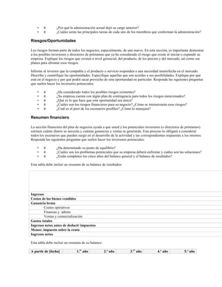 •
•

θ
θ

¿Por qué la administración actual dejó su cargo anterior?
¿Cuáles serán las principales tareas de cada uno de los miembros que conforman la administración?

Riesgos/Oportunidades
Los riesgos forman parte de todos los negocios; especialmente, de uno nuevo. En esta sección, es importante demostrar
a los posibles inversores y directores de préstamos que ya ha considerado el riesgo que existe al iniciar o expandir su
empresa. Explique los riesgos que existen a nivel gerencial, del producto, de los precios y del mercado, así como sus
planes para afrontar esos riesgos.
Informe al inversor que la compañía y el producto o servicio responden a una necesidad insatisfecha en el mercado.
Describa y cuantifique las oportunidades. Especifique aquellas que son acordes a sus posibilidades. Explique por qué
está en el negocio y por qué podrá sacar provecho de esta oportunidad en particular. Responda las siguientes preguntas
que suelen hacer los inversores potenciales:
•
•
•
•
•

θ
θ
θ
θ
θ

¿Ha considerado todos los posibles riesgos existentes?
¿Su empresa cuenta con algún plan de contingencia para todos los riesgos mencionados?
¿Qué es lo que hace que esta oportunidad sea única?
¿Cuáles son los riesgos financieros para su negocio? ¿Cómo se minimizarán esos riesgos?
¿Cuál es el peor de los escenarios posibles? ¿Cómo lo manejará?

Resumen financiero
La sección financiera del plan de negocios ayuda a que usted y los potenciales inversores (o directores de préstamos)
estimen cuánto dinero se necesita y cuántas ganancias y ventas se generarán. Este proceso lo obligará a considerar
todos los escenarios que pueden surgir en el desarrollo de la actividad y las correspondientes respuestas a los mismos.
Responda las siguientes preguntas que suelen hacer los inversores potenciales:
•
•
•

θ
θ
θ

¿Ha determinado su punto de equilibrio?
¿Cuáles son los problemas potenciales que su empresa deberá enfrentar y cuáles son las soluciones?
¿Están completos los cinco años del balance general y el balance de resultados?

Esta tabla debe incluir un resumen de su balance de resultados:

Ingresos
Costos de los bienes vendidos
Ganancia bruta
Costos operativos
Finanzas y admin.
Ventas y comercialización
Gastos totales
Ingresos netos antes de deducir impuestos
Menos: impuesto sobre la renta
Ingresos netos
Esta tabla debe incluir un resumen de su balance:
A partir de [fecha]

1.er año

2.º año

3.er año

4.º año

5.º año

 