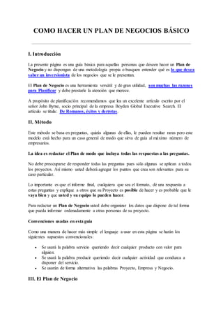 COMO HACER UN PLAN DE NEGOCIOS BÁSICO
I. Introducción
La presente página es una guía básica para aquellas personas que deseen hacer un Plan de
Negocio y no dispongan de una metodología propia o busquen entender qué es lo que desea
saber un inversionista de los negocios que se le presentan.
El Plan de Negocio es una herramienta versátil y de gran utilidad, son muchas las razones
para Planificar y debe prestarle la atención que merece.
A propósito de planificación recomendamos que lea un excelente artículo escrito por el
señor John Byrne, socio principal de la empresa Boyden Global Executive Search. El
artículo se titula: De Romanos, éxitos y derrotas.
II. Método
Este método se basa en preguntas, quizás algunas de ellas, le pueden resultar raras pero este
modelo está hecho para un caso general de modo que sirva de guía al máximo número de
empresarios.
La idea es redactar el Plan de modo que incluya todas las respuestas a las preguntas.
No debe preocuparse de responder todas las preguntas pues sólo algunas se aplican a todos
los proyectos. Así mismo usted deberá agregar los puntos que crea son relevantes para su
caso particular.
Lo importante es que el informe final, cualquiera que sea el formato, dé una respuesta a
estas preguntas y explique a otros que su Proyecto es posible de hacer y es probable que le
vaya bien y que usted y su equipo lo pueden hacer.
Para redactar un Plan de Negocio usted debe organizar los datos que dispone de tal forma
que pueda informar ordenadamente a otras personas de su proyecto.
Convenciones usadas en esta guía
Como una manera de hacer más simple el lenguaje a usar en esta página se harán los
siguientes supuestos convencionales:
 Se usará la palabra servicio queriendo decir cualquier producto con valor para
alguien.
 Se usará la palabra producir queriendo decir cualquier actividad que conduzca a
disponer del servicio.
 Se usarán de forma alternativa las palabras Proyecto, Empresa y Negocio.
III. El Plan de Negocio
 