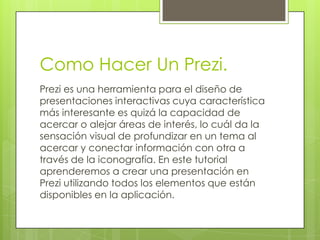 Como Hacer Un Prezi.
Prezi es una herramienta para el diseño de
presentaciones interactivas cuya característica
más interesante es quizá la capacidad de
acercar o alejar áreas de interés, lo cuál da la
sensación visual de profundizar en un tema al
acercar y conectar información con otra a
través de la iconografía. En este tutorial
aprenderemos a crear una presentación en
Prezi utilizando todos los elementos que están
disponibles en la aplicación.

 