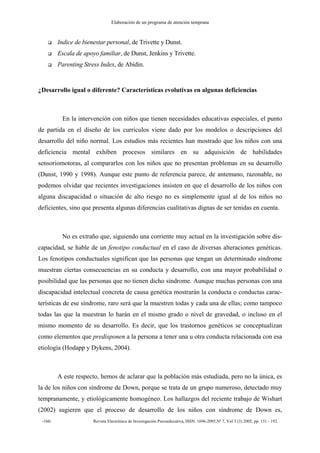 Elaboración de un programa de atención temprana
-160- Revista Electrónica de Investigación Psicoeducativa, ISSN: 1696-2095.Nº 7, Vol 3 (3) 2005, pp. 151 - 192.
Indice de bienestar personal, de Trivette y Dunst.
Escala de apoyo familiar, de Dunst, Jenkins y Trivette.
Parenting Stress Index, de Abidin.
¿Desarrollo igual o diferente? Características evolutivas en algunas deficiencias
En la intervención con niños que tienen necesidades educativas especiales, el punto
de partida en el diseño de los currículos viene dado por los modelos o descripciones del
desarrollo del niño normal. Los estudios más recientes han mostrado que los niños con una
deficiencia mental exhiben procesos similares en su adquisición de habilidades
sensoriomotoras, al compararlos con los niños que no presentan problemas en su desarrollo
(Dunst, 1990 y 1998). Aunque este punto de referencia parece, de antemano, razonable, no
podemos olvidar que recientes investigaciones insisten en que el desarrollo de los niños con
alguna discapacidad o situación de alto riesgo no es simplemente igual al de los niños no
deficientes, sino que presenta algunas diferencias cualitativas dignas de ser tenidas en cuenta.
No es extraño que, siguiendo una corriente muy actual en la investigación sobre dis-
capacidad, se hable de un fenotipo conductual en el caso de diversas alteraciones genéticas.
Los fenotipos conductuales significan que las personas que tengan un determinado síndrome
muestran ciertas consecuencias en su conducta y desarrollo, con una mayor probabilidad o
posibilidad que las personas que no tienen dicho síndrome. Aunque muchas personas con una
discapacidad intelectual concreta de causa genética mostrarán la conducta o conductas carac-
terísticas de ese síndrome, raro será que la muestren todas y cada una de ellas; como tampoco
todas las que la muestran lo harán en el mismo grado o nivel de gravedad, o incluso en el
mismo momento de su desarrollo. Es decir, que los trastornos genéticos se conceptualizan
como elementos que predisponen a la persona a tener una u otra conducta relacionada con esa
etiología (Hodapp y Dykens, 2004).
A este respecto, hemos de aclarar que la población más estudiada, pero no la única, es
la de los niños con síndrome de Down, porque se trata de un grupo numeroso, detectado muy
tempranamente, y etiológicamente homogéneo. Los hallazgos del reciente trabajo de Wishart
(2002) sugieren que el proceso de desarrollo de los niños con síndrome de Down es,
 