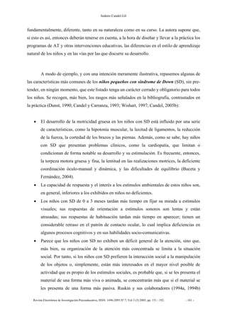 Isidoro Candel Gil
Revista Electrónica de Investigación Psicoeducativa, ISSN: 1696-2095.Nº 7, Vol 3 (3) 2005, pp. 151 - 192. - 161 -
fundamentalmente, diferente, tanto en su naturaleza como en su curso. La autora supone que,
si esto es así, entonces deberán tenerse en cuenta, a la hora de diseñar y llevar a la práctica los
programas de AT y otras intervenciones educativas, las diferencias en el estilo de aprendizaje
natural de los niños y en las vías por las que discurre su desarrollo.
A modo de ejemplo, y con una intención meramente ilustrativa, repasemos algunas de
las características más comunes de los niños pequeños con síndrome de Down (SD), sin pre-
tender, en ningún momento, que este listado tenga un carácter cerrado y obligatorio para todos
los niños. Se recogen, más bien, los rasgos más señalados en la bibliografía, contrastados en
la práctica (Dunst, 1990; Candel y Carranza, 1993; Wishart, 1997; Candel, 2005b):
• El desarrollo de la motricidad gruesa en los niños con SD está influido por una serie
de características, como la hipotonía muscular, la laxitud de ligamentos, la reducción
de la fuerza, la cortedad de los brazos y las piernas. Además, como se sabe, hay niños
con SD que presentan problemas clínicos, como la cardiopatía, que limitan o
condicionan de forma notable su desarrollo y su estimulación. Es frecuente, entonces,
la torpeza motora gruesa y fina, la lentitud en las realizaciones motrices, la deficiente
coordinación óculo-manual y dinámica, y las dificultades de equilibrio (Buceta y
Fernández, 2004).
• La capacidad de respuesta y el interés a los estímulos ambientales de estos niños son,
en general, inferiores a los exhibidos en niños no deficientes.
• Los niños con SD de 0 a 3 meses tardan más tiempo en fijar su mirada a estímulos
visuales; sus respuestas de orientación a estímulos sonoros son lentas y están
atrasadas; sus respuestas de habituación tardan más tiempo en aparecer; tienen un
considerable retraso en el patrón de contacto ocular, lo cual implica deficiencias en
algunos procesos cognitivos y en sus habilidades socio-comunicativas.
• Parece que los niños con SD no exhiben un déficit general de la atención, sino que,
más bien, su organización de la atención más concentrada se limita a la situación
social. Por tanto, si los niños con SD prefieren la interacción social a la manipulación
de los objetos o, simplemente, están más interesados en el mayor nivel posible de
actividad que es propio de los estímulos sociales, es probable que, si se les presenta el
material de una forma más viva o animada, se concentrarán más que si el material se
les presenta de una forma más pasiva. Ruskin y sus colaboradores (1994a, 1994b)
 