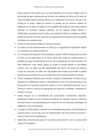 Elaboración de un programa de atención temprana
-162- Revista Electrónica de Investigación Psicoeducativa, ISSN: 1696-2095.Nº 7, Vol 3 (3) 2005, pp. 151 - 192.
dieron cuenta de dos estudios que son muy ilustrativos. En un primer trabajo sobre la
motivación de logro, encontraron que los niños con síndrome de Down de 22 meses de
edad cronológica parecen mostrar déficits en la implicación con la tarea, más que en la
calidad de su juego. Según los autores, es posible que los patrones atípicos de
implicación en la tarea y de placer en la causalidad, observados en estos niños, puedan
dificultar su desarrollo cognitivo posterior. En un segundo trabajo, Ruskin y
colaboradores encontraron que los niños con síndrome de Down no exhibían un déficit
general de atención, sino que, más bien, su organización de la atención más concentrada
se limitaba a la situación social.
• Suelen ser frecuentes los déficits en atención conjunta.
• Los niños con SD suelen presentar un déficit en la capacidad de exploración manual
con tendencia a la conducta impulsiva.
• Los resultados del trabajo de Linn, Goodman y Lender (2000) muestran que los niños
con SD con una edad media de 54 meses, pasan más tiempo en conducta pasiva, y
cambian del juego a la pasividad y al revés, más a menudo que los niños normales. No
hubo diferencias entre ambos grupos en cuanto al tiempo pasado en actividades
sociales, pero los niños con SD manifestaban una mayor frecuencia de conducta
social. Por otra parte, los niños con SD pasaban más tiempo en pasividad a medida
que transcurría el tiempo de juego, mientras que en los normales pasaba al contrario.
• Tienen estrategias diferentes para asimilar e integrar la información. El hecho de que
destaquen en codificación motora y decodificación visual, así como que tengan más
dificultades en la memoria secuencial auditiva y en la velocidad de procesar esa in-
formación auditiva, aconseja un aprendizaje por imitación o modelado, resaltando los
estímulos visuales.
• Suelen fracasar en la consolidación del conocimiento recientemente adquirido.
Igualmente, tienden a un uso creciente de conductas de evitación cuando se enfrentan
con retos nuevos o con aprendizajes por encima de su nivel. Presentan dificultades de
adaptación a nuevas situaciones.
• Los niños con SD tienden a infrautilizar las habilidades adquiridas, con dificultades de
generalización y con un bajo nivel de espontaneidad. Hay una resistencia creciente a
tomar la iniciativa en el aprendizaje.
• Suele haber dificultad para pasar de un estadio sensoriomotor a otro, en especial del
estadio IV al estadio V.
 