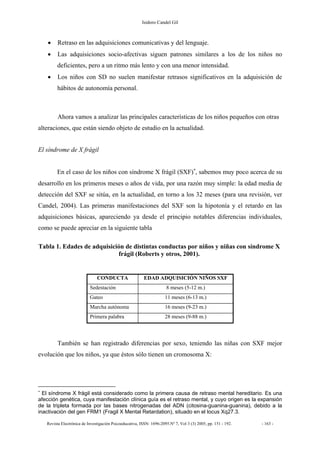 Isidoro Candel Gil
Revista Electrónica de Investigación Psicoeducativa, ISSN: 1696-2095.Nº 7, Vol 3 (3) 2005, pp. 151 - 192. - 163 -
• Retraso en las adquisiciones comunicativas y del lenguaje.
• Las adquisiciones socio-afectivas siguen patrones similares a los de los niños no
deficientes, pero a un ritmo más lento y con una menor intensidad.
• Los niños con SD no suelen manifestar retrasos significativos en la adquisición de
hábitos de autonomía personal.
Ahora vamos a analizar las principales características de los niños pequeños con otras
alteraciones, que están siendo objeto de estudio en la actualidad.
El síndrome de X frágil
En el caso de los niños con síndrome X frágil (SXF)∗
, sabemos muy poco acerca de su
desarrollo en los primeros meses o años de vida, por una razón muy simple: la edad media de
detección del SXF se sitúa, en la actualidad, en torno a los 32 meses (para una revisión, ver
Candel, 2004). Las primeras manifestaciones del SXF son la hipotonía y el retardo en las
adquisiciones básicas, apareciendo ya desde el principio notables diferencias individuales,
como se puede apreciar en la siguiente tabla
Tabla 1. Edades de adquisición de distintas conductas por niños y niñas con síndrome X
frágil (Roberts y otros, 2001).
También se han registrado diferencias por sexo, teniendo las niñas con SXF mejor
evolución que los niños, ya que éstos sólo tienen un cromosoma X:
∗
El síndrome X frágil está considerado como la primera causa de retraso mental hereditario. Es una
afección genética, cuya manifestación clínica guía es el retraso mental, y cuyo origen es la expansión
de la tripleta formada por las bases nitrogenadas del ADN (citosina-guanina-guanina), debido a la
inactivación del gen FRM1 (Fragil X Mental Retardation), situado en el locus Xq27.3.
CONDUCTA EDAD ADQUISICIÓN NIÑOS SXF
Sedestación 8 meses (5-12 m.)
Gateo 11 meses (6-13 m.)
Marcha autónoma 16 meses (9-23 m.)
Primera palabra 28 meses (9-88 m.)
 