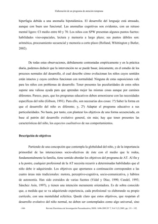 Elaboración de un programa de atención temprana
-168- Revista Electrónica de Investigación Psicoeducativa, ISSN: 1696-2095.Nº 7, Vol 3 (3) 2005, pp. 151 - 192.
hiperfagia debida a una anomalía hipotalámica. El desarrollo del lenguaje está atrasado,
aunque con buen uso funcional. Las anomalías cognitivas son evidentes, con un retraso
mental ligero: CI medio entre 60 y 70. Los niños con SPW presentan algunos puntos fuertes:
habilidades viso-espaciales, lectura y memoria a largo plazo; sus puntos débiles son:
aritmética, procesamiento secuencial y memoria a corto plazo (Holland, Whittington y Butler,
2002).
De todas estas observaciones, debidamente contrastadas empíricamente y en la práctica
diaria, podemos deducir que la intervención no se puede basar, únicamente, en el estudio de los
procesos normales del desarrollo, el cual describe cómo evolucionan los niños cuyos sentidos
están intactos y cuyos cerebros funcionan con normalidad. Ninguna de estas suposiciones vale
para los niños con problemas de desarrollo. Tener presentes las peculiaridades de estos niños
supone una valiosa ayuda para que aprendan mejor las mismas cosas aunque por caminos
diferentes. Parece, pues, que los programas educativos deben armonizarse con las necesidades
específicas del niño (Gibson, 1991). Para ello, son necesarias dos cosas: 1ª) Saber la forma en
que el desarrollo del niño es diferente; y, 2ª) Adaptar el programa educativo a sus
particularidades. No basta, por tanto, con plantear los objetivos de una forma secuenciada, en
base al patrón del desarrollo evolutivo general, sin más; hay que tener presentes las
características del niño, los aspectos cualitativos de sus comportamientos.
Descripción de objetivos
Partiendo de una concepción que contempla la globalidad del niño, y de la importancia
primordial de las interacciones socio-afectivas de éste con el medio que le rodea,
fundamentalmente la familia, tiene sentido abordar los objetivos del programa de AT. Al fin y
a la postre, cualquier profesional de la AT necesita recurrir a determinadas habilidades que el
niño debe ir adquiriendo. Los objetivos que aportamos a continuación corresponden a las
cuatro áreas más tradicionales: motora, perceptivo-cognitiva, socio-comunicativa, y hábitos
de autonomía. Han sido extraídos de varias fuentes (Vidal y Díaz, 1990; Candel, 1993;
Sánchez Asín, 1997), y tienen una intención meramente orientadora. Es de sobra conocido
que, a medida que se va adquiriendo experiencia, cada profesional va elaborando su propio
currículo, con una mentalidad ecléctica. Quede claro que estos objetivos, que respetan el
desarrollo evolutivo del niño normal, no deben ser contemplados como algo universal, sino
 