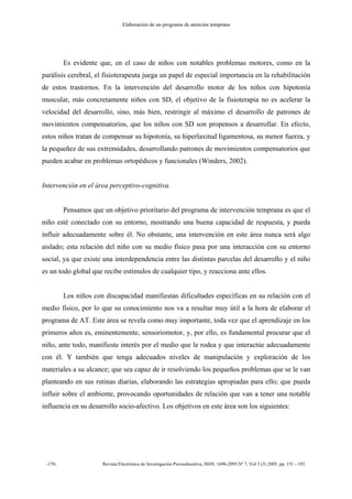 Elaboración de un programa de atención temprana
-170- Revista Electrónica de Investigación Psicoeducativa, ISSN: 1696-2095.Nº 7, Vol 3 (3) 2005, pp. 151 - 192.
Es evidente que, en el caso de niños con notables problemas motores, como en la
parálisis cerebral, el fisioterapeuta juega un papel de especial importancia en la rehabilitación
de estos trastornos. En la intervención del desarrollo motor de los niños con hipotonía
muscular, más concretamente niños con SD, el objetivo de la fisioterapia no es acelerar la
velocidad del desarrollo, sino, más bien, restringir al máximo el desarrollo de patrones de
movimientos compensatorios, que los niños con SD son propensos a desarrollar. En efecto,
estos niños tratan de compensar su hipotonía, su hiperlaxitud ligamentosa, su menor fuerza, y
la pequeñez de sus extremidades, desarrollando patrones de movimientos compensatorios que
pueden acabar en problemas ortopédicos y funcionales (Winders, 2002).
Intervención en el área perceptivo-cognitiva.
Pensamos que un objetivo prioritario del programa de intervención temprana es que el
niño esté conectado con su entorno, mostrando una buena capacidad de respuesta, y pueda
influir adecuadamente sobre él. No obstante, una intervención en este área nunca será algo
aislado; esta relación del niño con su medio físico pasa por una interacción con su entorno
social, ya que existe una interdependencia entre las distintas parcelas del desarrollo y el niño
es un todo global que recibe estímulos de cualquier tipo, y reacciona ante ellos.
Los niños con discapacidad manifiestan dificultades específicas en su relación con el
medio físico, por lo que su conocimiento nos va a resultar muy útil a la hora de elaborar el
programa de AT. Este área se revela como muy importante, toda vez que el aprendizaje en los
primeros años es, eminentemente, sensoriomotor, y, por ello, es fundamental procurar que el
niño, ante todo, manifieste interés por el medio que le rodea y que interactúe adecuadamente
con él. Y también que tenga adecuados niveles de manipulación y exploración de los
materiales a su alcance; que sea capaz de ir resolviendo los pequeños problemas que se le van
planteando en sus rutinas diarias, elaborando las estrategias apropiadas para ello; que pueda
influir sobre el ambiente, provocando oportunidades de relación que van a tener una notable
influencia en su desarrollo socio-afectivo. Los objetivos en este área son los siguientes:
 